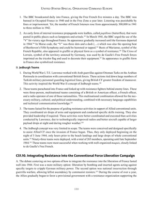 130
United States Special Operations Command Europe
1. The BBC broadcasted daily into France, giving the Free French five minutes a day. The BBC was
banned in Occupied France in 1940 and in the Free Zone a year later. Listening was punishable by
fines or imprisonment. Yet, the number of French listeners rose from approximately 300,000 in 1941
to three million in 1942.
2. An early form of internal resistance propaganda were leaflets, called papillons (butterflies), that were
pasted in public places such as lampposts and urinals.313
In March 1941, the BBC urged the use of the
“V” for victory sign throughout France. Its appearance gradually increased until the Germans departed
in 1944.314
In Morse code, the “V” was three dots and a dash (…-) which was also the opening beat
of Beethoven’s Fifth Symphony and could be hummed or tapped.315
Busts of Marianne, symbol of the
French Republic, also appeared in graffiti or physical form as a symbol of resistance.316
The Cross of
Lorrain, symbol of the territory annexed by Germany, was used by de Gaulle’s Free French forces
imprinted on the tricolor flag and used to decorate their equipment.317
Its appearance in graffiti form
in France also symbolized resistance.
B. Jedburgh Teams
1. During World War I, T.E. Lawrence worked with Arab guerrillas against Ottoman Turks on the Arabian
Peninsula in coordination with conventional British forces. These actions tied down large numbers of
Turkish military personnel guarding logistical lines, giving British CF greater freedom of maneuver.
This activity inspired the World War II concept of Jedburgh teams.318
2. These teams parachuted into France and linked up with resistance fighters behind enemy lines. These
were three-person, multinational teams consisting of a British or American officer, a French officer,
and a radio operator of one of those nationalities. This multinational combination allowed for the nec-
essary military, cultural, and political understanding, combined with necessary language capabilities
and technical communication knowledge.319
3. The teams liaised for the purpose of guiding resistance activities in support of Allied conventional units.
They coordinated air drops of arms and equipment and conducted specific skills training. They also
provided leadership if required. These activities were better coordinated and executed than activities
conducted by Lawrence, due to technologically improved radios and better aircraft capable of larger
payload drops at night and during rougher weather.320
4. The Jedburgh concept was very limited in scope. The teams were conceived and designed specifically
to assist Allied CF once the invasion of France began. Thus, they only deployed beginning on the
night of 5 June 1944, only hours prior to the beach landings and large drops of whole conventional
units.321
Ninety-three teams were deployed, with a total of 265 members, operating until late September
1944.322
These teams were most successful when working with well-organized maquis, closely linked
to de Gaulle’s Free French.
CS1.10. Integrating Resistance into the Conventional Force Liberation Campaign
A. The debate centering on two options of how to integrate the resistance into the liberation of France lasted
well into 1944. First was a more military option: liberation by bombing and inserted agents acting against
specific targets to cripple German military power. The second option was national insurrection through
guerrilla warfare, allowing leftist ascendency by communist resisters.323
During the course of over a year,
the Allies gradually began to favor a provisional government with a resistance organization supporting the
 