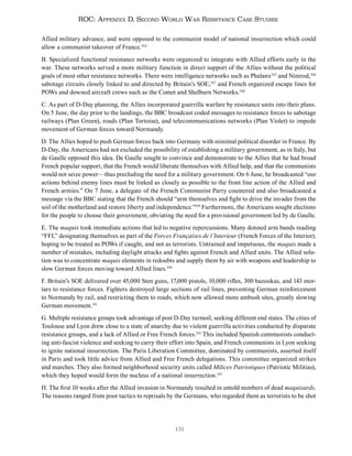 131
ROC: Appendix D. Second World War Resistance Case Studies
Allied military advance, and were opposed to the communist model of national insurrection which could
allow a communist takeover of France.324
B. Specialized functional resistance networks were organized to integrate with Allied efforts early in the
war. These networks served a more military function in direct support of the Allies without the political
goals of most other resistance networks. There were intelligence networks such as Phalanx325
and Nimrod,326
sabotage circuits closely linked to and directed by Britain’s SOE,327
and French organized escape lines for
POWs and downed aircraft crews such as the Comet and Shelburn Networks.328
C. As part of D-Day planning, the Allies incorporated guerrilla warfare by resistance units into their plans.
On 5 June, the day prior to the landings, the BBC broadcast coded messages to resistance forces to sabotage
railways (Plan Green), roads (Plan Tortoise), and telecommunications networks (Plan Violet) to impede
movement of German forces toward Normandy.
D. The Allies hoped to push German forces back into Germany with minimal political disorder in France. By
D-Day, the Americans had not excluded the possibility of establishing a military government, as in Italy, but
de Gaulle opposed this idea. De Gaulle sought to convince and demonstrate to the Allies that he had broad
French popular support, that the French would liberate themselves with Allied help, and that the communists
would not seize power—thus precluding the need for a military government. On 6 June, he broadcasted “our
actions behind enemy lines must be linked as closely as possible to the front line action of the Allied and
French armies.” On 7 June, a delegate of the French Communist Party countered and also broadcasted a
message via the BBC stating that the French should “arm themselves and fight to drive the invader from the
soil of the motherland and restore liberty and independence.”329
Furthermore, the Americans sought elections
for the people to choose their government, obviating the need for a provisional government led by de Gaulle.
E. The maquis took immediate actions that led to negative repercussions. Many donned arm bands reading
“FFI,” designating themselves as part of the Forces Françaises de l’Interieur (French Forces of the Interior),
hoping to be treated as POWs if caught, and not as terrorists. Untrained and impetuous, the maquis made a
number of mistakes, including daylight attacks and fights against French and Allied units. The Allied solu-
tion was to concentrate maquis elements in redoubts and supply them by air with weapons and leadership to
slow German forces moving toward Allied lines.330
F. Britain’s SOE delivered over 45,000 Sten guns, 17,000 pistols, 10,000 rifles, 300 bazookas, and 143 mor-
tars to resistance forces. Fighters destroyed large sections of rail lines, preventing German reinforcement
to Normandy by rail, and restricting them to roads, which now allowed more ambush sites, greatly slowing
German movement.331
G. Multiple resistance groups took advantage of post D-Day turmoil, seeking different end states. The cities of
Toulouse and Lyon drew close to a state of anarchy due to violent guerrilla activities conducted by disparate
resistance groups, and a lack of Allied or Free French forces.332
This included Spanish communists conduct-
ing anti-fascist violence and seeking to carry their effort into Spain, and French communists in Lyon seeking
to ignite national insurrection. The Paris Liberation Committee, dominated by communists, asserted itself
in Paris and took little advice from Allied and Free French delegations. This committee organized strikes
and marches. They also formed neighborhood security units called Milices Patriotiques (Patriotic Militias),
which they hoped would form the nucleus of a national insurrection.333
H. The first 10 weeks after the Allied invasion in Normandy resulted in untold numbers of dead maquisards.
The reasons ranged from poor tactics to reprisals by the Germans, who regarded them as terrorists to be shot
 