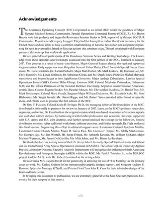 xiii
Acknowledgements
The Resistance Operating Concept (ROC) originated as an initial effort under the guidance of Major
General Michael Repass, Commander, Special Operations Command Europe (SOCEUR). Mr. Byron
Harper took that guidance and began the Resistance Seminar Series in 2014, supported by the next SOCEUR
Commander, Major General Gregory Lengyel. They had the foresight to realize that it was necessary for the
United States and our allies to have a common understanding of national resistance, and cooperate in plan-
ning for such an eventuality, based on Russian actions that continue today. Though developed with European
partners, this concept has worldwide application.
We are grateful to all participants of the Resistance Seminar Series and Writing Workshops. The knowl-
edge from these seminars and workshops coalesced into the first edition of the ROC, finalized in January
2017. This concept is a result of many contributors. Major General Repass planted the seed and supported
its germination. Early supporters were Brigadier General Urban Molin, Chief, Swedish Special Forces Com-
mand, Mr. Lars Hedström, Dr. Richard Schultz, Major Matt Dreher, Mr. Mark Grdovic, Dr. Doowan Lee, Mr.
Chris Donnelly, Ms. Linda Robinson, Dr. Sebastian Gorka, and Mr. Derek Jones. Professor Michal Matyasik
went above and beyond to get us into Jagiellonian University. Major Andrejs Zaburdajevs, Latvian Special
Operations Forces (SOF); Colonel Riho Uhtegi, Estonian SOF; Colonel Modestas Petrauskas, Lithuanian
SOF; and Dr. Ulrica Pettersson of the Swedish Defence University, helped to counterbalance American-
centric ideas. Colonel Eugene Becker, Ms. Heather Moxon, Mr. Christopher Blaylock, Dr. Daniel Troy, Mr.
Mark Stottlemyre, Colonel Mark Vertuli, Sergeant Major William Dickinson, Ms. Elizabeth Kuhl, Mr. Piotr
Hlebowicz, Mr. Sergei French, Mr. Daniel Riggs, and Mr. Robert Yates provided either broad or specific
ideas, and efforts used to produce the first edition of the ROC.
Dr. Otto C. Fiala and Colonel Kevin D. Stringer, Ph.D., the managing editors of the first edition of the ROC,
distributed it informally to partners for review in January of 2017. Later, as the ROC’s primary researcher,
organizer, and writer, Dr. Fiala built on the original version which was based on seminar after action reports
and workshop written outputs, by buttressing it with further professional and academic literature, supported
with U.S. Army and U.S. joint doctrine, and further operationalized the concept in the follow-on, limited
distribution versions. After additional workshops, tabletop exercises, and further research, Dr. Fiala produced
this final version. Supporting this effort in editorial support were: Lieutenant Colonel Jedediah Medlin,
Lieutenant Colonel Randy Martin, Major H. Gavin Rice, Ms. Glennis F. Napier, Ms. Molly MacCalman,
Mr. Georges Egli, Mr. Jim Worrall, Mr. Serge French, Mr. Aristotle Kestner, Mr. William McKern, Major
Michael Weisman, Mr. James Del Castillo, Ms. Mila Johns, and Ms. Diane Le-Farnham.
We thank the doctrine writing team of the U.S. Army John F. Kennedy Special Warfare Center and School
and the United States Army Special Operations Command (USASOC). The Johns Hopkins University Applied
Physics Laboratory National Security Analysis Department will recognize the influence of their Assessing
Revolutionary and Insurgent Strategies (ARIS) within the ROC. Mr. Paul J. Tomkins Jr., is the USASOC
project lead for ARIS, with Mr. Robert Leonhard as the acting editor.
We also thank Mrs. Tatjana Havel for her generosity in allowing the use of “The Meeting” as the primary
cover artwork, Ms. Cathey Shelton for her immeasurable graphic designs support, and Sergeant Andrew S.
Donnan, Specialist Monique O’Neill, and Private First Class John R. Cruz for their admirable design of the
front and back covers.
In bringing this document to publication, we are extremely grateful to the Joint Special Operations Uni-
versity for their support to this project.
 