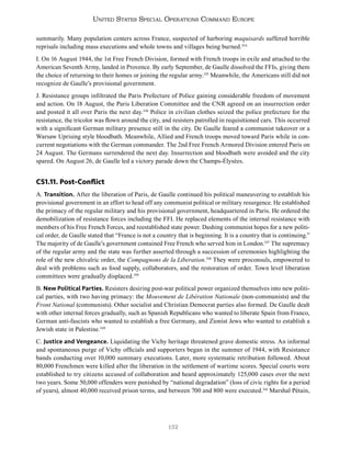 132
United States Special Operations Command Europe
summarily. Many population centers across France, suspected of harboring maquisards suffered horrible
reprisals including mass executions and whole towns and villages being burned.334
I. On 16 August 1944, the 1st Free French Division, formed with French troops in exile and attached to the
American Seventh Army, landed in Provence. By early September, de Gaulle dissolved the FFIs, giving them
the choice of returning to their homes or joining the regular army.335
Meanwhile, the Americans still did not
recognize de Gaulle’s provisional government.
J. Resistance groups infiltrated the Paris Prefecture of Police gaining considerable freedom of movement
and action. On 18 August, the Paris Liberation Committee and the CNR agreed on an insurrection order
and posted it all over Paris the next day.336
Police in civilian clothes seized the police prefecture for the
resistance, the tricolor was flown around the city, and resisters patrolled in requisitioned cars. This occurred
with a significant German military presence still in the city. De Gaulle feared a communist takeover or a
Warsaw Uprising style bloodbath. Meanwhile, Allied and French troops moved toward Paris while in con-
current negotiations with the German commander. The 2nd Free French Armored Division entered Paris on
24 August. The Germans surrendered the next day. Insurrection and bloodbath were avoided and the city
spared. On August 26, de Gaulle led a victory parade down the Champs-Élysées.
CS1.11. Post-Conflict
A. Transition. After the liberation of Paris, de Gaulle continued his political maneuvering to establish his
provisional government in an effort to head off any communist political or military resurgence. He established
the primacy of the regular military and his provisional government, headquartered in Paris. He ordered the
demobilization of resistance forces including the FFI. He replaced elements of the internal resistance with
members of his Free French Forces, and reestablished state power. Dashing communist hopes for a new politi-
cal order, de Gaulle stated that “France is not a country that is beginning. It is a country that is continuing.”
The majority of de Gaulle’s government contained Free French who served him in London.337
The supremacy
of the regular army and the state was further asserted through a succession of ceremonies highlighting the
role of the new chivalric order, the Compagnons de la Liberation.338
They were proconsuls, empowered to
deal with problems such as food supply, collaborators, and the restoration of order. Town level liberation
committees were gradually displaced.339
B. New Political Parties. Resisters desiring post-war political power organized themselves into new politi-
cal parties, with two having primacy: the Mouvement de Libération Nationale (non-communists) and the
Front National (communists). Other socialist and Christian Democrat parties also formed. De Gaulle dealt
with other internal forces gradually, such as Spanish Republicans who wanted to liberate Spain from Franco,
German anti-fascists who wanted to establish a free Germany, and Zionist Jews who wanted to establish a
Jewish state in Palestine.340
C. Justice and Vengeance. Liquidating the Vichy heritage threatened grave domestic stress. An informal
and spontaneous purge of Vichy officials and supporters began in the summer of 1944, with Resistance
bands conducting over 10,000 summary executions. Later, more systematic retribution followed. About
80,000 Frenchmen were killed after the liberation in the settlement of wartime scores. Special courts were
established to try citizens accused of collaboration and heard approximately 125,000 cases over the next
two years. Some 50,000 offenders were punished by “national degradation” (loss of civic rights for a period
of years), almost 40,000 received prison terms, and between 700 and 800 were executed.341
Marshal Pétain,
 