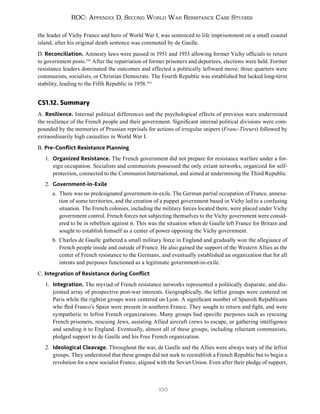 133
ROC: Appendix D. Second World War Resistance Case Studies
the leader of Vichy France and hero of World War I, was sentenced to life imprisonment on a small coastal
island, after his original death sentence was commuted by de Gaulle.
D. Reconciliation. Amnesty laws were passed in 1951 and 1953 allowing former Vichy officials to return
to government posts.342
After the repatriation of former prisoners and deportees, elections were held. Former
resistance leaders dominated the outcomes and effected a politically leftward move: three quarters were
communists, socialists, or Christian Democrats. The Fourth Republic was established but lacked long-term
stability, leading to the Fifth Republic in 1958.343
CS1.12. Summary
A. Resilience. Internal political differences and the psychological effects of previous wars undermined
the resilience of the French people and their government. Significant internal political divisions were com-
pounded by the memories of Prussian reprisals for actions of irregular snipers (Franc-Tireurs) followed by
extraordinarily high casualties in World War I.
B. Pre-Conflict Resistance Planning
1. Organized Resistance. The French government did not prepare for resistance warfare under a for-
eign occupation. Socialists and communists possessed the only extant networks, organized for self-
protection, connected to the Communist International, and aimed at undermining the Third Republic.
2. Government-in-Exile
a. There was no predesignated government-in-exile. The German partial occupation of France, annexa-
tion of some territories, and the creation of a puppet government based in Vichy led to a confusing
situation. The French colonies, including the military forces located there, were placed under Vichy
government control. French forces not subjecting themselves to the Vichy government were consid-
ered to be in rebellion against it. This was the situation when de Gaulle left France for Britain and
sought to establish himself as a center of power opposing the Vichy government.
b. Charles de Gaulle gathered a small military force in England and gradually won the allegiance of
French people inside and outside of France. He also gained the support of the Western Allies as the
center of French resistance to the Germans, and eventually established an organization that for all
intents and purposes functioned as a legitimate government-in-exile.
C. Integration of Resistance during Conflict
1. Integration. The myriad of French resistance networks represented a politically disparate, and dis-
jointed array of prospective post-war interests. Geographically, the leftist groups were centered on
Paris while the rightist groups were centered on Lyon. A significant number of Spanish Republicans
who fled Franco’s Spain were present in southern France. They sought to return and fight, and were
sympathetic to leftist French organizations. Many groups had specific purposes such as rescuing
French prisoners, rescuing Jews, assisting Allied aircraft crews to escape, or gathering intelligence
and sending it to England. Eventually, almost all of these groups, including reluctant communists,
pledged support to de Gaulle and his Free French organization.
2. Ideological Cleavage. Throughout the war, de Gaulle and the Allies were always wary of the leftist
groups. They understood that these groups did not seek to reestablish a French Republic but to begin a
revolution for a new socialist France, aligned with the Soviet Union. Even after their pledge of support,
 