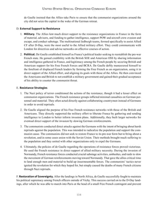 134
United States Special Operations Command Europe
de Gaulle insisted that the Allies take Paris to ensure that the communist organizations around the
city did not seize the capital in the wake of the German retreat.
D. External Support to Resistance
1. Military. The Allies lent much direct support to the resistance organizations in France in the form
of material, advisors, and funding to gather intelligence, support POW and aircraft crew evasion and
escape, and conduct sabotage. The multinational Jedburgh teams, formed specifically to assist Allied
CF after D-Day, were the most useful to the Allied military effort. They could communicate with
London for directives and advise networks on effective courses of action.
2. Political. De Gaulle established himself as France’s political leader seeking to reestablish the pre-war
French state. He gained credibility with the British SOE and American OSS by sharing information
and intelligence gathered in France, and legitimacy among the French people by securing British and
American support for his Free French Forces and BCRA. De Gaulle deftly maneuvered himself to
the forefront of displaced French leaders by forming the Free French as an organization, using it in
direct support of the Allied effort, and aligning its goals with those of the Allies. He then convinced
the Americans and British to not establish a military government and gained their gradual acceptance
of his ability to counter the communist threat.
E. Resistance Strategies
1. The Nazi policy of terror conditioned the actions of the resistance, though it had a lesser effect on
communist organizations. The French resistance groups inflicted minimal casualties on German per-
sonnel and material. They often acted directly against collaborating countrymen instead of Germans
in order to avoid reprisals.
2. De Gaulle aligned the purpose of his Free French resistance networks with those of the British and
Americans. They directly supported the military effort to liberate France by gathering and sending
intelligence to London to better inform invasion plans. Additionally, they built larger networks for
eventual direct support of the invasion by slowing German reinforcements.
3. The communists conducted direct attacks against the Germans with the intent of bringing about harsh
reprisals against the population. This was intended to radicalize the population and support the com-
munist cause. The communists did not seek to restore France to its pre-war form but to bring about a
revolution, and in some cases union with the Soviet Union. Their methods brought much suffering to
the population and they united with other organizations only to expel the Germans.
4. Ultimately, the policies of de Gaulle regarding the operations of resistance forces proved victorious.
He used the French resistance in direct support of allied military necessity. During the invasion of
Normandy, French resistance forces conducted crucial sabotage activities, ambushes, and raids to slow
the movement of German reinforcements moving toward Normandy. That gave the allies critical time
to land enough men and material to build up insurmountable forces. The communists’ tactics never
ignited the revolution for which they hoped for, but simply caused the deaths of many French citizens
through Nazi reprisals.
F. Restoration of Sovereignty. After the landings in North Africa, de Gaulle successfully fought to maintain
his political supremacy among French officers outside of Vichy. This success carried on to the D-Day land-
ings, after which he was able to march into Paris at the head of a small Free French contingent and prevent
 