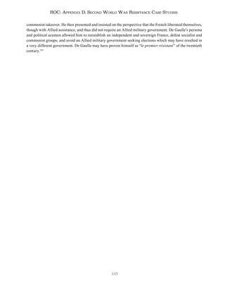 135
ROC: Appendix D. Second World War Resistance Case Studies
communist takeover. He then presented and insisted on the perspective that the French liberated themselves,
though with Allied assistance, and thus did not require an Allied military government. De Gaulle’s persona
and political acumen allowed him to reestablish an independent and sovereign France, defeat socialist and
communist groups, and avoid an Allied military government seeking elections which may have resulted in
a very different government. De Gaulle may have proven himself as “le premier résistant” of the twentieth
century.344
 