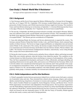137
ROC: Appendix D. Second World War Resistance Case Studies
Case Study 2. Poland: World War II Resistance345
the largest and best organization in Europe.346
- Harold B. Perkins, SOE
CS2.1. Background
A. Nazi Germany and the Soviet Union signed the Molotov-Ribbentrop Pact, a German-Soviet Nonaggres-
sion Pact, on 23 August 1939. On 1 September 1939, Germany invaded Poland under two pretexts: Polish
persecution of ethnic Germans, and a Polish troop incursion (German staged) into Germany. This resulted in
France and Great Britain declaring war on Germany on September 3. A German blitzkrieg took their forces
to the edge of Warsaw by 8 September. On 17 September, the Soviet Union invaded Poland.
B. The next day, 18 September, the Polish government refused to surrender, and escaped to Romania. Military
units were ordered to move south, evacuate Poland, and reconstitute in France. The Commander-in-Chief of
the Polish Army appointed General Michael Tokarzewski to organize underground resistance in both parts
of occupied Poland.347
The Warsaw garrison surrendered on 28 September.
C. Soon after defeating Poland, the Germans and Soviets administratively re-organized the country. The
Germans annexed Western Poland (the Polish Corridor, Lodz, and Polish Silesia), which contained large
numbers of ethnic Germans. The Soviets no longer recognized Poland as an independent state and annexed
eastern Poland. In the central part of the country, the German occupiers formed the General Government
as an autonomous part of Greater Germany and divided it into four districts: Krakow, Warsaw, Radom, and
Lublin. The German Governor-General, headquartered in Krakow, ruled directly, versus ruling through
Poles, except at the lowest administrative levels.
D. During the initial invasion, as Polish security and police forces withered, robbery and looting increased.
Many Poles were initially optimistic when the German Army halted the anarchy. This crackdown on the
criminal element was likely the primary factor contributing to a measure of early popularity of the occupier.
Then, the Nazis expropriated Jewish property and leased it to Poles, offered jobs, and began rebuilding and
expanding infrastructure (to move goods, labor, and resources out of Poland and into Germany). Debts owed
to Jewish creditors were canceled and initial food quotas were relatively small. Some gratitude to the occupi-
ers accompanied accommodation to them. As the occupiers increasingly imposed regulations on traditional
aspects of Polish civic life, and demanded compliance with lethal penalties against individuals and then
gradually whole groups, a resistance mentality was nurtured and eventually increased.348
CS2.2. Polish Independence and Pre-War Resilience
A. Poland’s geographic location between great powers helped form a resilient society built upon a common
set of nationalist values and rules. These stemmed from a shared culture, language, religion, and a national
identity cemented during a long history of resistance to invasions and occupations.349
Up to and through World
War I, much of modern Poland was occupied by Austro-Hungarian, German, and Russian forces. Several
Polish organizations were formed to seek independence from foreign powers. The two primary organizations
were the Polish Military Organization (Polska Organizacja Wojskowa), led by Józef Piłsudski and formed at
the outbreak of World War I, and the National Democrats (Narodowi Demokraci), led by Roman Dmowski,
which was formed in the late nineteenth century. In 1918, after the Treaty of Versailles, Poland regained
self-rule after nearly a century and a half of foreign partitions.
 