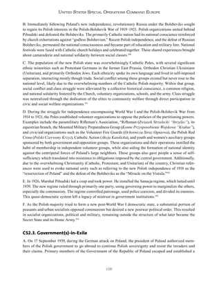 138
United States Special Operations Command Europe
B. Immediately following Poland’s new independence, revolutionary Russia under the Bolsheviks sought
to regain its Polish interests in the Polish-Bolshevik War of 1919–1921. Polish organizations united behind
Piłsudski and defeated the Bolsheviks. The primarily Catholic nation had its national conscience reinforced
by church exhortations against “godless Bolshevism.” Recent Polish independence, and the defeat of Russian
Bolsheviks, permeated the national consciousness and became part of education and military lore. National
festivals were fused with Catholic church holidays and celebrated together. These shared experiences brought
about camaraderie and national solidarity between social classes.350
C. The population of the new Polish state was overwhelmingly Catholic Poles, with several significant
ethnic minorities such as Protestant Germans in the former East Prussia, Orthodox Christian Ukrainians
(Unitarian), and primarily Orthodox Jews. Each ethnicity spoke its own language and lived in self-imposed
separation, interacting mostly though trade. Social conflict among these groups existed but never rose to the
national level, likely due to the overwhelming numbers of the Catholic Polish majority. Within that group,
social conflict and class struggle were alleviated by a collective historical conscience, a common religion,
and national solidarity fostered by the Church, voluntary organizations, schools, and the army. Class struggle
was neutralized through the dedication of the elites to community welfare through direct participation in
civic and social welfare organizations.351
D. During the struggle for independence encompassing World War I and the Polish-Bolshevik War from
1914 to 1921, the Poles established volunteer organizations to oppose the policies of the partitioning powers.
Examples include the paramilitary Rifleman’s Association, “Rifleman (Zwiazek Strzelecki “Strzelec”), its
equestrian branch, the Mounted Military Preparedness Group (Konne Przysposobienie Wojskowe “Krakus”),
and civic/aid organizations such as the Volunteer Fire Guards (Ochotnicza Straz Ogniowa), the Polish Red
Cross (Polski Czerwony Krzyz), Catholic Action (Akcja Katolicka), and youth and women’s auxiliary groups
sponsored by both government and opposition groups. These organizations and their operations instilled the
habit of membership in independent volunteer groups, while also aiding the formation of national identity
against the centripetal forces of Poland’s large neighbors. These groups also gave people a sense of self-
sufficiency which translated into resistance to obligations imposed by the central government. Additionally,
due to the overwhelming Christianity (Catholic, Protestant, and Unitarian) of the country, Christian refer-
ences were used to evoke national unity such as referring to the new Polish independence of 1918 as the
“resurrection of Poland” and the defeat of the Bolsheviks as the “Miracle on the Vistula.”352
E. In 1926, Marshal Piłsudski led a coup and took power. He installed the Sanacja regime, which lasted until
1939. The new regime ruled through primarily one party, using governing power to marginalize the others,
especially the communists. The regime controlled patronage, used police coercion, and divided its enemies.
This quasi-democratic system left a legacy of mistrust in government institutions.353
F. As the Polish majority tried to form a new post-World War I democratic state, a substantial portion of
peasants and urban socialists opposed communism but desired a new postwar political order. This resulted
in socialist organizations, political and military, remaining outside the structure of what later became the
Secret State and its Home Army.354
CS2.3. Government(s)-in-Exile
A. On 17 September 1939, during the German attack on Poland, the president of Poland authorized mem-
bers of the Polish government to go abroad to continue Polish sovereignty and resist the invaders and
their claims. Primary members of the Government of the Republic of Poland escaped and established a
 