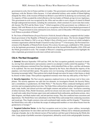 139
ROC: Appendix D. Second World War Resistance Case Studies
government-in-exile, first in France and then in London. This government carried significant authority and
legitimacy with the Western Allies because: 1) it had substantial military units outside of Poland fighting
alongside the Allies; 2) the invasion of Poland was Britain’s casus belli for its declaring war on Germany, and;
3) a majority of Poles accepted the exiled officials as the true leaders of Poland, giving it de jure legitimacy.
This government-in-exile was recognized by the Allies and was able to exert a degree of control in Poland
through underground movements, excluding the communists, which consisted of a secret state that eventu-
ally became The PUS and the Home Army.355
Allied recognition of this government was withdrawn on 5
January 1945 with Western de facto and later de jure recognition of the Soviet Union-backed government of
Poland.356
The government-in-exile continued to exist, however, until 22 December 1990 when it recognized
Lech Walesa as president of Poland.357
B. The Union of Polish Patriots (Związek Patriotów Polskich), formed in Moscow, competed with the London-
based government of the Republic of Poland for government-in-exile status. The Soviets dropped Polish
communists into Poland in 1942 to set up a Worker’s Party (Polskiej partii robotniczej) which included a
resistance organization called the People’s Guard (Gwardią Ludową).”358
A Soviet proxy, the Provisional Gov-
ernment of the Republic of Poland (Polski Komitet Wyzwolenia Narodowego), established in 1944, claimed
to be the legitimate government. It declared the official end of the Second Polish Republic (1918–1939) and
the Polish government-in-exile. The example of Moscow’s competing government-in-exile highlights the
risks a legitimate government-in-exile must confront and overcome.
CS2.4. The Nazi Occupation
A. General. Between September 1939 and late 1944, the Nazi occupation gradually increased in brutal-
ity, moving from administrative and economic control to an attempt to totally control the populace.359
The
increasing ruthlessness stemmed from Nazi ideology, which identified Poles as Slavs, and thus sub-humans
to be exploited. The two most disruptive policies imposed by the Nazis, that affected the majority of the
populace, were food and labor quotas. The quotas were ever increasing, with penalties for non-compliance
becoming increasingly lethal. These policies led to death through starvation for many in their homes or death
by disease in labor camps. These policies engendered resistance more than any other policy of the Nazis.360
B. Security Apparatus. The Nazi security apparatus employed terror as the primary tool to force com-
pliance. The security apparatus was split into two elements: an investigative branch, the Security Police,
and a constabulary or gendarmerie, the Order Police.361
The Security Police conducted intelligence and CI
activities and investigated political activities. The Order Police enforced laws dealing with population move-
ment, trade, health, and cultural activities and fought common and political crime. Auxiliaries consisting
of ethnic Germans, Poles, Polish Ukrainians, and Soviet citizens were also used. These auxiliaries operated
in small units under direct German supervision and conducted food confiscation, pacification actions, slave
labor dragnets, anti-black market raids, and anti-partisan sweeps. They also conducted mass executions and
deportations. The Polish Police were subordinate to the Order Police and exempt from conducting executions
and round-ups. They fought common crime and coordinated night watches and fire brigades.362
Sometimes
the Polish Police were able to facilitate the escape of underground members or warn about threats from the
gendarmerie or Gestapo.363
C. Targeted Collective Terror. As the Nazi occupation went on in time, it grew ruthless, increasingly
engaging in deportations for slave labor and Jewish extermination. Offenses led to wholesale punishments
of groups of people, due to the inherent racism of Nazi policies and their goal of destroying the Polish elite
class. Large groups of probable associates of perpetrators, defined by social circles and geographic locations,
 