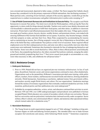 140
United States Special Operations Command Europe
were arrested and incarcerated, deported to labor camps, or killed. The Nazis targeted the Catholic church
because they considered it to be the primary expression of Polish nationalism, thus facilitating resistance.364
Sham partisan units, consisting of non-Germans, and part of the security apparatus, would often go into the
suspected area to conduct reconnaissance and gather information prior to police units sweeping in.365
D. Use of Polish Government Bureaucrats and Institutions to Execute Policy. The occupiers used Polish
bureaucrats to execute Nazi policy. The intent was to divide the Polish populace, while giving the Nazis the
opportunity to claim credit for things deemed charitable. Teachers were used to issue identity documents and
visit households to admonish peasants to fulfill their food quotas, and other duties, in addition to classroom
instruction. Priests had to read official pronouncements from their pulpits after mass. Village quota commit-
tees made up of teachers, priests, lawyers, doctors, wealthy farmers, and prominent citizens, were tasked with
ensuring fulfillment of the German food and labor service quotas. In practice, they became hostages, initially
with their property at stake, and later their lives. Many Poles cooperated by accommodating for reasons
such as maintaining an income, fear of being assigned a worse job, fear of deportation as forced labor, and
often in the belief that they could moderate Nazi policies at their level of execution. Some required official
employment cover for their underground activities, and some were able to successfully intervene when their
countrymen were maltreated. Sometimes they hesitated to intercede for fear of endangering themselves and
their families. Some were able to enrich themselves. Often, Poles in these official positions acted disloyally
to the Nazis, thus jeopardizing themselves, but others executed Nazi policies zealously, enraging the under-
ground and similarly jeopardizing their lives.366
Nazi terror caused most people to accommodate as a rule,
resist when necessary or able, and collaborate for self-preservation.367
CS2.5. Resistance Groups
A. Embryonic Resistance
1. Prior to 1939, Poland did not have an organized pre-war resistance infrastructure. In lieu of such
plans, the political, fraternal, social, and veteran organizations continued to meet, often clandestinely.
Organizations such as the paramilitary Rifleman’s Association provided some training, while police
officers, teachers, forest wardens, and bureaucrats recruited friends and relatives, forming clandestine
networks. Polish bureaucrats, functioning as auxiliaries, siphoned money from government coffers,
and teachers secretly taught Polish history and culture. Pre-war organizations’ clandestine meetings
formed the nucleus of resistance organizations that eventually conducted clandestine activities. In the
meantime, political parties and their publications also went underground.368
2. Forbidden by occupation authorities, writers, artists, and educators continued their activities in secret.
Between 1939 and 1945, over 2,000 underground papers and periodicals were published in German
occupied Poland. Polish educators ran a system of secondary schools with pre-war curriculum. Warsaw
had two universities and one polytechnic institution that continued secretly under occupation. Secret
military officer’s schools, non-commissioned officers’ schools, and numerous other specialized military
schools trained cadets for a clandestine army.369
B. Nonviolent Resistance
1. The Young Scouts (a youth organization) engaged in acts of “little sabotage,” including writing anti-
German slogans on walls and defacing German property. The intended effect was to make German
occupiers feel unwelcome and uneasy, while bolstering Polish morale.370
Sometimes cooperative
 