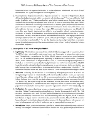 141
ROC: Appendix D. Second World War Resistance Case Studies
employees invited the organized resistance to attack shipments, warehouses, and stores to cover
embezzlement and to provide supplies to the underground.371
2. Cheating became the predominant method of passive resistance by a majority of the population. Polish
officials falsified documents to aid the resistance or alleviate hardships.372
Food was sold on the black
market for a better rate.373
Underground shelters were built to conceal people, domestic animals, and
foodstuffs like boxes of grain and salted meat in barrels, in order to survive the food quota. Millers
were bribed to obtain false records of grain surrendered for the food quota. Warehouse workers mixed
grain with sand to increase the weight of food delivered under quota. Stones were put in potato sacks
delivered to the Germans to increase their weight. Milk surrendered under quota was diluted with
water. Pigs were illegally slaughtered and affidavits were issued by officials confirming that they
were stolen by bandits. Acts of sabotage were often disguised as equipment malfunction or German
carelessness. The black market was the most widespread and successful form of popular resistance,
serving as a release valve in a totalitarian system, and even providing the occupiers with goods and
services not otherwise obtainable.374
The fact that cheating was the most prevalent form of resistance
among the majority demonstrated that accommodation was the primary mode of interaction between
them and the occupiers.375
C. Development of the Polish Underground State
1. Legitimacy. Polish tradition and societal rules established during long periods of occupation, before
World War I, were reinforced by underground courts and the accepted structure of an underground
state. This legitimacy extended to the World War II Polish resistance organizations, united under the
PUS. The vast majority of people granted legitimacy to the Resistance, and the Polish Government
abroad, as the continuations of the pre-war Polish state.376
This extension of popular legitimacy to
the PUS, as an alternative source of authority, legitimized it and unified resistance under it. The PUS
leadership acted in a disciplined and restrained manner to prevent reprisals. It also provided law and
order in areas where occupation forces were sparse and could not check common criminality.377
The
communists remained outside of it, were loyal to the Soviet Union, and received material support from it.
2. Structure. Eventually, the PUS became an extraordinarily developed organization. At its head was
the legitimate government-in-exile in London, with executive and consultative bodies, and representa-
tives of the major political parties. It was able to communicate instructions to the underground inside
Poland, the Home Army (guerrilla function), and a secret administration (shadow government function).
The Home Army was organized by function, as was the shadow government, which had the ability
to conduct investigations of collaborators and mete out justice, as well as communicate to the general
population. It was likely the most developed resistance organization in Europe at the time (see fig. 17).
3. Unification. The process of unifying various resistance organizations began in 1940 with the forma-
tion of the Political Coordinating Committee (Polityczny Komitet Koordynacyjny), or PKP. By 1944,
except for communists and a small faction of National Democrats, the resistance organizations were
militarily and politically consolidated under the central authority of the PUS. By then, the PKP’s delegate
held the rank of deputy premier within the exiled government in London. Thus, the Polish resistance
became Europe’s most unified and centralized movement, with the comprehensive infrastructure of a
state, including central and local civil institutions and an organized military structure.378
4. Motivations. People joined this movement typically for reasons of security and revenge, and not of
ideology (excluding the communists). In areas with little law and order, people sought protection with
 
