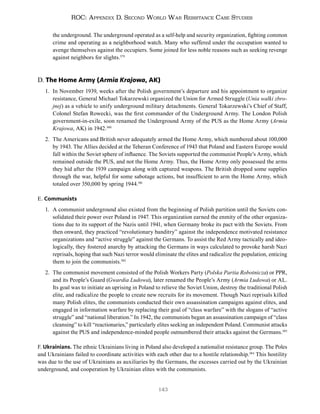 143
ROC: Appendix D. Second World War Resistance Case Studies
the underground. The underground operated as a self-help and security organization, fighting common
crime and operating as a neighborhood watch. Many who suffered under the occupation wanted to
avenge themselves against the occupiers. Some joined for less noble reasons such as seeking revenge
against neighbors for slights.379
D. The Home Army (Armia Krajowa, AK)
1. In November 1939, weeks after the Polish government’s departure and his appointment to organize
resistance, General Michael Tokarzewski organized the Union for Armed Struggle (Unia walki zbro-
jnej) as a vehicle to unify underground military detachments. General Tokarzewski’s Chief of Staff,
Colonel Stefan Rowecki, was the first commander of the Underground Army. The London Polish
government-in-exile, soon renamed the Underground Army of the PUS as the Home Army (Armia
Krajowa, AK) in 1942.380
2. The Americans and British never adequately armed the Home Army, which numbered about 100,000
by 1943. The Allies decided at the Teheran Conference of 1943 that Poland and Eastern Europe would
fall within the Soviet sphere of influence. The Soviets supported the communist People’s Army, which
remained outside the PUS, and not the Home Army. Thus, the Home Army only possessed the arms
they hid after the 1939 campaign along with captured weapons. The British dropped some supplies
through the war, helpful for some sabotage actions, but insufficient to arm the Home Army, which
totaled over 350,000 by spring 1944.381
E. Communists
1. A communist underground also existed from the beginning of Polish partition until the Soviets con-
solidated their power over Poland in 1947. This organization earned the enmity of the other organiza-
tions due to its support of the Nazis until 1941, when Germany broke its pact with the Soviets. From
then onward, they practiced “revolutionary banditry” against the independence motivated resistance
organizations and “active struggle” against the Germans. To assist the Red Army tactically and ideo-
logically, they fostered anarchy by attacking the Germans in ways calculated to provoke harsh Nazi
reprisals, hoping that such Nazi terror would eliminate the elites and radicalize the population, enticing
them to join the communists.382
2. The communist movement consisted of the Polish Workers Party (Polska Partia Robotnicza) or PPR,
and its People’s Guard (Gwardia Ludowa), later renamed the People’s Army (Armia Ludowa) or AL.
Its goal was to initiate an uprising in Poland to relieve the Soviet Union, destroy the traditional Polish
elite, and radicalize the people to create new recruits for its movement. Though Nazi reprisals killed
many Polish elites, the communists conducted their own assassination campaigns against elites, and
engaged in information warfare by replacing their goal of “class warfare” with the slogans of “active
struggle” and “national liberation.” In 1942, the communists began an assassination campaign of “class
cleansing” to kill “reactionaries,” particularly elites seeking an independent Poland. Communist attacks
against the PUS and independence-minded people outnumbered their attacks against the Germans.383
F. Ukrainians. The ethnic Ukrainians living in Poland also developed a nationalist resistance group. The Poles
and Ukrainians failed to coordinate activities with each other due to a hostile relationship.384
This hostility
was due to the use of Ukrainians as auxiliaries by the Germans, the excesses carried out by the Ukrainian
underground, and cooperation by Ukrainian elites with the communists.
 