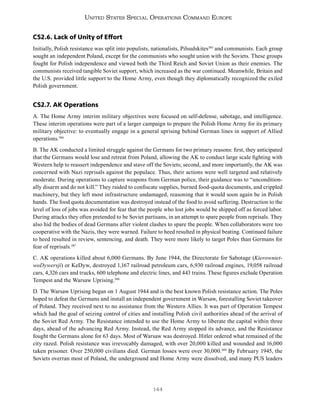 144
United States Special Operations Command Europe
CS2.6. Lack of Unity of Effort
Initially, Polish resistance was split into populists, nationalists, Piłsudskites385
and communists. Each group
sought an independent Poland, except for the communists who sought union with the Soviets. These groups
fought for Polish independence and viewed both the Third Reich and Soviet Union as their enemies. The
communists received tangible Soviet support, which increased as the war continued. Meanwhile, Britain and
the U.S. provided little support to the Home Army, even though they diplomatically recognized the exiled
Polish government.
CS2.7. AK Operations
A. The Home Army interim military objectives were focused on self-defense, sabotage, and intelligence.
These interim operations were part of a larger campaign to prepare the Polish Home Army for its primary
military objective: to eventually engage in a general uprising behind German lines in support of Allied
operations.386
B. The AK conducted a limited struggle against the Germans for two primary reasons: first, they anticipated
that the Germans would lose and retreat from Poland, allowing the AK to conduct large scale fighting with
Western help to reassert independence and stave off the Soviets; second, and more importantly, the AK was
concerned with Nazi reprisals against the populace. Thus, their actions were well targeted and relatively
moderate. During operations to capture weapons from German police, their guidance was to “uncondition-
ally disarm and do not kill.” They raided to confiscate supplies, burned food-quota documents, and crippled
machinery, but they left most infrastructure undamaged, reasoning that it would soon again be in Polish
hands. The food quota documentation was destroyed instead of the food to avoid suffering. Destruction to the
level of loss of jobs was avoided for fear that the people who lost jobs would be shipped off as forced labor.
During attacks they often pretended to be Soviet partisans, in an attempt to spare people from reprisals. They
also hid the bodies of dead Germans after violent clashes to spare the people. When collaborators were too
cooperative with the Nazis, they were warned. Failure to heed resulted in physical beating. Continued failure
to heed resulted in review, sentencing, and death. They were more likely to target Poles than Germans for
fear of reprisals.387
C. AK operations killed about 6,000 Germans. By June 1944, the Directorate for Sabotage (Kierowniet-
woDywersji) or KeDyw, destroyed 1,167 railroad petroleum cars, 6,930 railroad engines, 19,058 railroad
cars, 4,326 cars and trucks, 600 telephone and electric lines, and 443 trains. These figures exclude Operation
Tempest and the Warsaw Uprising.388
D. The Warsaw Uprising began on 1 August 1944 and is the best known Polish resistance action. The Poles
hoped to defeat the Germans and install an independent government in Warsaw, forestalling Soviet takeover
of Poland. They received next to no assistance from the Western Allies. It was part of Operation Tempest
which had the goal of seizing control of cities and installing Polish civil authorities ahead of the arrival of
the Soviet Red Army. The Resistance intended to use the Home Army to liberate the capital within three
days, ahead of the advancing Red Army. Instead, the Red Army stopped its advance, and the Resistance
fought the Germans alone for 63 days. Most of Warsaw was destroyed. Hitler ordered what remained of the
city razed. Polish resistance was irrevocably damaged, with over 20,000 killed and wounded and 16,000
taken prisoner. Over 250,000 civilians died. German losses were over 30,000.389
By February 1945, the
Soviets overran most of Poland, the underground and Home Army were dissolved, and many PUS leaders
 