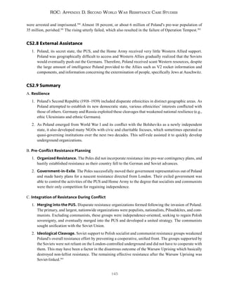 145
ROC: Appendix D. Second World War Resistance Case Studies
were arrested and imprisoned.390
Almost 18 percent, or about 6 million of Poland’s pre-war population of
35 million, perished.391
The rising utterly failed, which also resulted in the failure of Operation Tempest.392
CS2.8 External Assistance
1. Poland, its secret state, the PUS, and the Home Army received very little Western Allied support.
Poland was geographically difficult to access and Western Allies gradually realized that the Soviets
would eventually push out the Germans. Therefore, Poland received scant Western resources, despite
the large amount of intelligence Poland provided to the Allies such as V2 rocket information and
components, and information concerning the extermination of people, specifically Jews at Auschwitz.
CS2.9 Summary
A. Resilience
1. Poland’s Second Republic (1918–1939) included disparate ethnicities in distinct geographic areas. As
Poland attempted to establish its new democratic state, various ethnicities’ interests conflicted with
those of others. Germany and Russia exploited these cleavages that weakened national resilience (e.g.,
ethic Ukrainians and ethnic Germans).
2. As Poland emerged from World War I and its conflict with the Bolsheviks as a newly independent
state, it also developed many NGOs with civic and charitable focuses, which sometimes operated as
quasi-governing institutions over the next two decades. This self-rule assisted it to quickly develop
underground organizations.
B. Pre-Conflict Resistance Planning
1. Organized Resistance. The Poles did not incorporate resistance into pre-war contingency plans, and
hastily established resistance as their country fell to the German and Soviet advances.
2. Government-in-Exile. The Poles successfully moved their government representatives out of Poland
and made hasty plans for a nascent resistance directed from London. Their exiled government was
able to control the activities of the PUS and Home Army to the degree that socialists and communists
were their only competition for regaining independence.
C. Integration of Resistance During Conflict
1. Merging into the PUS. Disparate resistance organizations formed following the invasion of Poland.
The primary, and largest, nationwide organizations were populists, nationalists, Piłsudskites, and com-
munists. Excluding communists, these groups were independence-oriented, seeking to regain Polish
sovereignty, and eventually merged into the PUS and developed a united strategy. The communists
sought unification with the Soviet Union.
2. Ideological Cleavage. Soviet support to Polish socialist and communist resistance groups weakened
Poland’s overall resistance effort by preventing a cooperative, unified front. The groups supported by
the Soviets were not reliant on the London-controlled underground and did not have to cooperate with
them. This may have been a factor in the disastrous outcome of the Warsaw Uprising which basically
destroyed non-leftist resistance. The remaining effective resistance after the Warsaw Uprising was
Soviet-linked.393
 