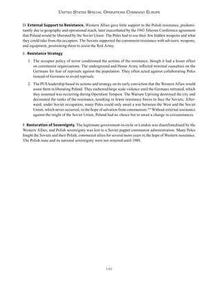 146
United States Special Operations Command Europe
D. External Support to Resistance. Western Allies gave little support to the Polish resistance, predomi-
nantly due to geography and operational reach, later exacerbated by the 1943 Teheran Conference agreement
that Poland would be liberated by the Soviet Union. The Poles had to use their few hidden weapons and what
they could take from the occupiers. The Soviets supported the communist resistance with advisors, weapons,
and equipment, positioning them to assist the Red Army.
E. Resistance Strategy
1. The occupier policy of terror conditioned the actions of the resistance, though it had a lesser effect
on communist organizations. The underground and Home Army inflicted minimal casualties on the
Germans for fear of reprisals against the population. They often acted against collaborating Poles
instead of Germans to avoid reprisals.
2. The PUS leadership based its actions and strategy on its early conviction that the Western Allies would
assist them in liberating Poland. They eschewed large scale violence until the Germans retreated, which
they assumed was occurring during Operation Tempest. The Warsaw Uprising destroyed the city and
decimated the ranks of the resistance, resulting in fewer resistance forces to face the Soviets. After-
ward, under Soviet occupation, many Poles could only await a war between the West and the Soviet
Union, which never occurred, in the hope of salvation from communism.394
Without external assistance
against the might of the Soviet Union, Poland had no choice but to await a change in circumstances.
F. Restoration of Sovereignty. The legitimate government-in-exile in London was disenfranchised by the
Western Allies, and Polish sovereignty was lost to a Soviet puppet communist administration. Many Poles
fought the Soviets and their Polish, communist allies for several more years in the hope of Western assistance.
The Polish state and its national sovereignty were not restored until 1989.
 