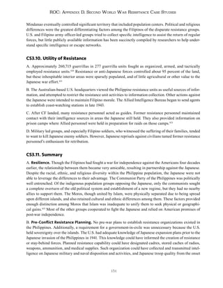 151
ROC: Appendix D. Second World War Resistance Case Studies
Mindanao eventually controlled significant territory that included population centers. Political and religious
differences were the greatest differentiating factors among the Filipinos of the disparate resistance groups.
U.S. and Filipino army officer-led groups tried to collect specific intelligence to assist the return of regular
forces, but little publicly available information has been succinctly compiled by researchers to help under-
stand specific intelligence or escape networks.
CS3.10. Utility of Resistance
A. Approximately 260,715 guerrillas in 277 guerrilla units fought as organized, armed, and tactically
employed resistance units.420
Resistance or anti-Japanese forces controlled about 95 percent of the land,
but these inhospitable interior areas were sparsely populated, and of little agricultural or other value to the
Japanese war effort.421
B. The Australian-based U.S. headquarters viewed the Philippine resistance units as useful sources of infor-
mation, and attempted to restrict the resistance unit activities to information collection. Other actions against
the Japanese were intended to maintain Filipino morale. The Allied Intelligence Bureau began to send agents
to establish coast-watching stations in late 1943.
C. After CF landed, many resistance personnel acted as guides. Former resistance personnel maintained
contact with their intelligence sources in areas the Japanese still held. They also provided information on
prison camps where Allied personnel were held in preparation for raids on those camps.422
D. Military led groups, and especially Filipino soldiers, who witnessed the suffering of their families, tended
to want to kill Japanese enemy soldiers. However, Japanese reprisals against civilians tamed former resistance
personnel’s enthusiasm for retribution.
CS3.11. Summary
A. Resilience. Though the Filipinos had fought a war for independence against the Americans four decades
earlier, the relationship between them became very amicable, resulting in partnership against the Japanese.
Despite the racial, ethnic, and religious diversity within the Philippine population, the Japanese were not
able to leverage the differences to their advantage. The Communist Party of the Philippines was politically
well entrenched. Of the indigenous population groups opposing the Japanese, only the communists sought
a complete overturn of the old political system and establishment of a new regime, but they had no nearby
allies to support them. The Moros, though united by Islam, were physically separated due to being spread
upon different islands, and also retained cultural and ethnic differences among them. These factors provided
enough distinction among Moros that Islam was inadequate to unify them to seek physical or geographi-
cal gains.423
Most of the other groups cooperated to fight the Japanese and relied on American promises of
post-war independence.
B. Pre-Conflict Resistance Planning. No pre-war plans to establish resistance organizations existed in
the Philippines. Additionally, a requirement for a government-in-exile was unnecessary because the U.S.
held sovereignty over the islands. The U.S. had adequate knowledge of Japanese expansion plans prior to the
Japanese invasion of the Philippines in 1941. This knowledge could have informed the creation of resistance
or stay-behind forces. Planned resistance capability could have designated cadres, stored caches of radios,
weapons, ammunition, and medical supplies. Such organization could have collected and transmitted intel-
ligence on Japanese military and naval disposition and activities, and Japanese troop quality from the onset
 