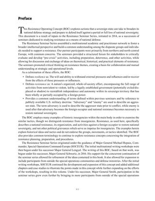 xv
Preface
This Resistance Operating Concept (ROC) explores actions that a sovereign state can take to broaden its
national defense strategy and prepare to defend itself against a partial or full loss of national sovereignty.
This document is a result of inputs to the Resistance Seminar Series, initiated in 2014, as a succession of
seminars dedicated to studying resistance as a means of national defense.
The Resistance Seminar Series assembled a multinational academic and practitioner network to foster a
broader intellectual perspective and build a common understanding among the disparate groups and individu-
als needed to support a resistance. Our partner participants were primarily from northern and north-central
Europe, with common concerns. The seminars provided a structured forum for stakeholders to critically
evaluate and develop “pre-crisis” activities, including preparation, deterrence, and other activities, while
allowing for discussion and exchange of ideas on theoretical, historical, and practical elements of resistance.
The seminars promoted critical thinking on resistance themes, creating a basis for collaboration and mutual
understanding at strategic and operational levels.
As a culmination of these efforts, the ROC:
• Defines resilience as: The will and ability to withstand external pressures and influences and/or recover
from the effects of those pressures or influences.
• Defines resistance as: A nation’s organized, whole-of-society effort, encompassing the full range of
activities from nonviolent to violent, led by a legally established government (potentially exiled/dis-
placed or shadow) to reestablish independence and autonomy within its sovereign territory that has
been wholly or partially occupied by a foreign power.
• Provides a common understanding of terms defined within previous seminars and by reference to
publicly available U.S. military doctrine. “Adversary” and “enemy” are used to describe an aggres-
sor state. The term adversary is used to describe the aggressor state prior to conflict, while enemy is
used after that adversary becomes the foreign occupier and national resistance becomes necessary to
restore national sovereignty.
The ROC employs many examples of historic insurgencies within the main body in order to examine the
similar tactics, though we distinguish resistance from insurgencies. Resistance, as used here, specifically
describes a national resistance, its organization, and activities against a foreign occupier to restore national
sovereignty, and not other political grievances which serve as impetus for insurgencies. The examples herein
explain historical ideas and tactics and do not endorse the groups, movements, or tactics identified. The ROC
also provides common terminology to continue to explore resistance concepts concerning the integration of
resistance planning, preparation, and procedures.
The Resistance Seminar Series originated under the guidance of Major General Michael Repass, Com-
mander, Special Operations Command-Europe (SOCEUR). The initial multinational writing workshops were
then begun under his successor Major General Lengyel. The writing of this ROC, based on that work, was
begun under his successor, Major General Schwartz, in 2016. His support for the concurrent continuation of
the seminar series allowed for refinement of the ideas contained in this book. It also allowed for expansion to
include participants from outside the special operations communities and defense ministries. After the initial
writing workshops, SOCEUR continued the development and expansion of this concept and added additional
chapters and case studies to illustrate the points made in this concept while further expanding on the efforts
of the workshops, resulting in this volume. Under his successor, Major General Smith, participation in the
seminar series grew even further by bringing in more participants from outside of the special operations
 