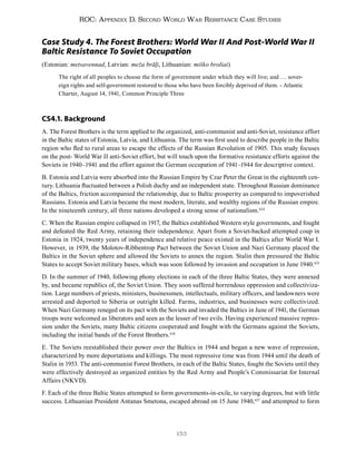 153
ROC: Appendix D. Second World War Resistance Case Studies
Case Study 4. The Forest Brothers: World War II And Post-World War II
Baltic Resistance To Soviet Occupation
(Estonian: metsavennad, Latvian: meža brāļi, Lithuanian: miško broliai)
The right of all peoples to choose the form of government under which they will live; and … sover-
eign rights and self-government restored to those who have been forcibly deprived of them. - Atlantic
Charter, August 14, 1941, Common Principle Three
CS4.1. Background
A. The Forest Brothers is the term applied to the organized, anti-communist and anti-Soviet, resistance effort
in the Baltic states of Estonia, Latvia, and Lithuania. The term was first used to describe people in the Baltic
region who fled to rural areas to escape the effects of the Russian Revolution of 1905. This study focuses
on the post- World War II anti-Soviet effort, but will touch upon the formative resistance efforts against the
Soviets in 1940–1941 and the effort against the German occupation of 1941–1944 for descriptive context.
B. Estonia and Latvia were absorbed into the Russian Empire by Czar Peter the Great in the eighteenth cen-
tury. Lithuania fluctuated between a Polish duchy and an independent state. Throughout Russian dominance
of the Baltics, friction accompanied the relationship, due to Baltic prosperity as compared to impoverished
Russians. Estonia and Latvia became the most modern, literate, and wealthy regions of the Russian empire.
In the nineteenth century, all three nations developed a strong sense of nationalism.424
C. When the Russian empire collapsed in 1917, the Baltics established Western style governments, and fought
and defeated the Red Army, retaining their independence. Apart from a Soviet-backed attempted coup in
Estonia in 1924, twenty years of independence and relative peace existed in the Baltics after World War I.
However, in 1939, the Molotov-Ribbentrop Pact between the Soviet Union and Nazi Germany placed the
Baltics in the Soviet sphere and allowed the Soviets to annex the region. Stalin then pressured the Baltic
States to accept Soviet military bases, which was soon followed by invasion and occupation in June 1940.425
D. In the summer of 1940, following phony elections in each of the three Baltic States, they were annexed
by, and became republics of, the Soviet Union. They soon suffered horrendous oppression and collectiviza-
tion. Large numbers of priests, ministers, businessmen, intellectuals, military officers, and landowners were
arrested and deported to Siberia or outright killed. Farms, industries, and businesses were collectivized.
When Nazi Germany reneged on its pact with the Soviets and invaded the Baltics in June of 1941, the German
troops were welcomed as liberators and seen as the lesser of two evils. Having experienced massive repres-
sion under the Soviets, many Baltic citizens cooperated and fought with the Germans against the Soviets,
including the initial bands of the Forest Brothers.426
E. The Soviets reestablished their power over the Baltics in 1944 and began a new wave of repression,
characterized by more deportations and killings. The most repressive time was from 1944 until the death of
Stalin in 1953. The anti-communist Forest Brothers, in each of the Baltic States, fought the Soviets until they
were effectively destroyed as organized entities by the Red Army and People’s Commissariat for Internal
Affairs (NKVD).
F. Each of the three Baltic States attempted to form governments-in-exile, to varying degrees, but with little
success. Lithuanian President Antanas Smetona, escaped abroad on 15 June 1940,427
and attempted to form
 
