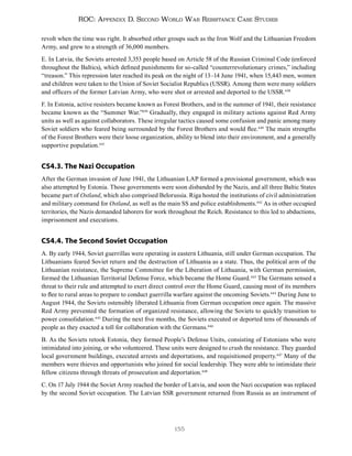 155
ROC: Appendix D. Second World War Resistance Case Studies
revolt when the time was right. It absorbed other groups such as the Iron Wolf and the Lithuanian Freedom
Army, and grew to a strength of 36,000 members.
E. In Latvia, the Soviets arrested 3,353 people based on Article 58 of the Russian Criminal Code (enforced
throughout the Baltics), which defined punishments for so-called “counterrevolutionary crimes,” including
“treason.” This repression later reached its peak on the night of 13–14 June 1941, when 15,443 men, women
and children were taken to the Union of Soviet Socialist Republics (USSR). Among them were many soldiers
and officers of the former Latvian Army, who were shot or arrested and deported to the USSR.438
F. In Estonia, active resisters became known as Forest Brothers, and in the summer of 1941, their resistance
became known as the “Summer War.”439
Gradually, they engaged in military actions against Red Army
units as well as against collaborators. These irregular tactics caused some confusion and panic among many
Soviet soldiers who feared being surrounded by the Forest Brothers and would flee.440
The main strengths
of the Forest Brothers were their loose organization, ability to blend into their environment, and a generally
supportive population.441
CS4.3. The Nazi Occupation
After the German invasion of June 1941, the Lithuanian LAP formed a provisional government, which was
also attempted by Estonia. Those governments were soon disbanded by the Nazis, and all three Baltic States
became part of Ostland, which also comprised Belorussia. Riga hosted the institutions of civil administration
and military command for Ostland, as well as the main SS and police establishments.442
As in other occupied
territories, the Nazis demanded laborers for work throughout the Reich. Resistance to this led to abductions,
imprisonment and executions.
CS4.4. The Second Soviet Occupation
A. By early 1944, Soviet guerrillas were operating in eastern Lithuania, still under German occupation. The
Lithuanians feared Soviet return and the destruction of Lithuania as a state. Thus, the political arm of the
Lithuanian resistance, the Supreme Committee for the Liberation of Lithuania, with German permission,
formed the Lithuanian Territorial Defense Force, which became the Home Guard.443
The Germans sensed a
threat to their rule and attempted to exert direct control over the Home Guard, causing most of its members
to flee to rural areas to prepare to conduct guerrilla warfare against the oncoming Soviets.444
During June to
August 1944, the Soviets ostensibly liberated Lithuania from German occupation once again. The massive
Red Army prevented the formation of organized resistance, allowing the Soviets to quickly transition to
power consolidation.445
During the next five months, the Soviets executed or deported tens of thousands of
people as they exacted a toll for collaboration with the Germans.446
B. As the Soviets retook Estonia, they formed People’s Defense Units, consisting of Estonians who were
intimidated into joining, or who volunteered. These units were designed to crush the resistance. They guarded
local government buildings, executed arrests and deportations, and requisitioned property.447
Many of the
members were thieves and opportunists who joined for social leadership. They were able to intimidate their
fellow citizens through threats of prosecution and deportation.448
C. On 17 July 1944 the Soviet Army reached the border of Latvia, and soon the Nazi occupation was replaced
by the second Soviet occupation. The Latvian SSR government returned from Russia as an instrument of
 