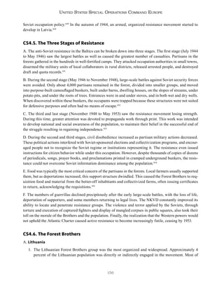 156
United States Special Operations Command Europe
Soviet occupation policy.449
In the autumn of 1944, an armed, organized resistance movement started to
develop in Latvia.450
CS4.5. The Three Stages of Resistance
A. The anti-Soviet resistance in the Baltics can be broken down into three stages. The first stage (July 1944
to May 1946) saw the largest battles as well as caused the greatest number of casualties. Partisans in the
forests gathered in the hundreds in well-fortified camps. They attacked occupation authorities in small towns,
disarmed the military units of local collaborators in rural districts, released arrested people, and destroyed
draft and quota records.451
B. During the second stage (May 1946 to November 1948), large-scale battles against Soviet security forces
were avoided. Only about 4,000 partisans remained in the forest, divided into smaller groups, and moved
into purpose-built camouflaged bunkers, built under barns, dwelling houses, on the slopes of streams, under
potato pits, and under the roots of trees. Entrances were in and under stoves, and in both wet and dry wells.
When discovered within these bunkers, the occupants were trapped because these structures were not suited
for defensive purposes and often had no means of escape.452
C. The third and last stage (November 1948 to May 1953) saw the resistance movement losing strength.
During this time, greater attention was devoted to propaganda work through print. This work was intended
to develop national and social awareness of the population, to maintain their belief in the successful end of
the struggle resulting in regaining independence.453
D. During the second and third stages, civil disobedience increased as partisan military actions decreased.
These political actions interfered with Soviet-sponsored elections and collectivization programs, and encour-
aged people not to recognize the Soviet regime or institutions representing it. The resistance even issued
instructions for citizen behavior while under this occupation. However, despite thousands of copies of dozens
of periodicals, songs, prayer books, and proclamations printed in cramped underground bunkers, the resis-
tance could not overcome Soviet information dominance among the population.454
E. Food was typically the most critical concern of the partisans in the forests. Local farmers usually supported
them, but as deportations increased, this support structure dwindled. This caused the Forest Brothers to req-
uisition food and material from the better-off inhabitants and collectivized farms, often issuing certificates
in return, acknowledging the requisitions.455
F. The numbers of guerrillas declined precipitously after the early large-scale battles, with the loss of life,
deportation of supporters, and some members returning to legal lives. The NKVD constantly improved its
ability to locate and penetrate resistance groups. The violence and terror applied by the Soviets, through
torture and execution of captured fighters and display of mangled corpses in public squares, also took their
toll on the morale of the Brothers and the population. Finally, the realization that the Western powers would
not uphold the Atlantic Charter caused active resistance to become increasingly futile, ceasing by 1953.
CS4.6. The Forest Brothers
A. Lithuania
1. The Lithuanian Forest Brothers group was the most organized and widespread. Approximately 4
percent of the Lithuanian population was directly or indirectly engaged in the movement. Most of
 