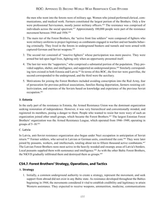 157
ROC: Appendix D. Second World War Resistance Case Studies
the men who went into the forests were of military age. Women who joined performed clerical, com-
munications, and medical work. Farmers constituted the largest portion of the Brothers. Only a few
were professional Servicemen, mostly junior military officers.456
The resistance was comprised of
individuals across the social spectrum.457
Approximately 100,000 people were part of the resistance
movement between 1944 and 1956.458
2. The main tier of the Forest Brothers, the “active front line soldiers” were composed of fighters who
wore military uniforms to project legitimacy as combatants engaged in warfare and not bandits behav-
ing criminally. They lived in the forests in underground bunkers and tunnels and were armed with
captured German and Soviet weapons.459
3. The second tier consisted of “inactive fighters” whose participation was more passive. They were
armed but led open legal lives, fighting only when an opportunity presented itself.
4. The last tier were the “supporters,” who comprised a substantial portion of the population. They pro-
vided supplies, shelter, and intelligence, and supported an underground press.460
Similarly correspond-
ing tiers existed in both Estonia and Latvia.461
In terms of this ROC, the first tier were guerrillas, the
second corresponded to the underground, and the third were the auxiliary.
5. Motivations for joining the Forest Brothers included avoiding conscription into the Red Army, fear
of persecution for previous political associations, families fleeing deportation, farmers resisting col-
lectivization, and enemies of the Soviets based on knowledge and experience of the previous Soviet
occupation.462
B. Estonia
In the early part of the resistance in Estonia, the Armed Resistance Union was the dominant organization
seeking restoration of independence. However, it was very hierarchical and conventionally minded, and
registered its members, posing a danger to them. People who wanted to resist but were wary of such an
organization joined other small groups, which became the Forest Brothers.463
The largest Estonian Forest
Brothers’ organization was the Armed Resistance League, which operated from 1946–1949, operating in
groups of 5–10.464
C. Latvia
In Latvia, anti-Soviet resistance organization also began under Nazi occupation in anticipation of Soviet
return.465
Former soldiers, who served in Latvian or German units, constituted the core.466
They were later
joined by peasants, workers, and intellectuals, totaling about ten to fifteen thousand active combatants.467
The Latvian Forest Brothers were most active in the heavily wooded and swampy areas of Latvia’s borders.
Local peasants supplied them with sustenance and intelligence.468
As with the other Baltic Forest Brothers,
the NKVD gradually infiltrated them and destroyed them as groups.469
CS4.7. Forest Brothers’ Strategy, Operations, and Tactics
A. Strategy
1. Initially, a common underground authority to create a strategy, represent the movement, and seek
support from abroad did not exist in any Baltic state. As resistance developed throughout the Baltics
beginning in 1944, the movements considered it vital to establish credibility and legitimacy to attain
Western assistance. They expected to receive weapons, ammunition, medicine, communications
 