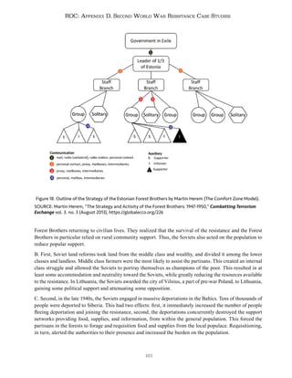 161
ROC: Appendix D. Second World War Resistance Case Studies
Forest Brothers returning to civilian lives. They realized that the survival of the resistance and the Forest
Brothers in particular relied on rural community support. Thus, the Soviets also acted on the population to
reduce popular support.
B. First, Soviet land reforms took land from the middle class and wealthy, and divided it among the lower
classes and landless. Middle class farmers were the most likely to assist the partisans. This created an internal
class struggle and allowed the Soviets to portray themselves as champions of the poor. This resulted in at
least some accommodation and neutrality toward the Soviets, while greatly reducing the resources available
to the resistance. In Lithuania, the Soviets awarded the city of Vilnius, a part of pre-war Poland, to Lithuania,
gaining some political support and attenuating some opposition.
C. Second, in the late 1940s, the Soviets engaged in massive deportations in the Baltics. Tens of thousands of
people were deported to Siberia. This had two effects: first, it immediately increased the number of people
fleeing deportation and joining the resistance, second, the deportations concurrently destroyed the support
networks providing food, supplies, and information, from within the general population. This forced the
partisans in the forests to forage and requisition food and supplies from the local populace. Requisitioning,
in turn, alerted the authorities to their presence and increased the burden on the population.
Figure 18. Outline of the Strategy of the Estonian Forest Brothers by Martin Herem (The Comfort Zone Model).
SOURCE: Martin Herem, “The Strategy and Activity of the Forest Brothers: 1947-1950,” Combatting Terrorism
Exchange vol. 3. no. 3 (August 2013), https://globalecco.org/226
 