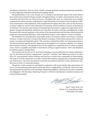 xvi
and defense communities. This extremely valuable exchange sped both intranational planning cooperation,
as well as planning cooperation among the participating nations.
National Resistance is not a new concept, nor is it limited to any particular region of the world. Nations
have resisted more powerful foreign occupiers throughout history. In today’s interconnected world, com-
munication and rule of law are critical to success. Throughout this work, we continuously stress strategic
communication and the necessary establishment of legal frameworks. Governments must be prepared to effec-
tively communicate to their populations, both occupied and unoccupied, their allies, and even the adversary’s
or enemy’s public for success in the information environment, which contributes to success in the physical
environment. The necessity and criticality of national legal frameworks to support the organization, devel-
opment, and potential specifically authorized use of this form of warfare cannot be overemphasized. A legal
framework offers internal legitimacy to the actions of the threatened nation and facilitates allied and partner
support by communicating legitimacy on the international stage to secure support to restore sovereignty.
The foundation for the preparation and possible conduct of national resistance rests firmly on national
resiliency. A nation must have a citizenry that identify as members of that nation and must have a desire to
remain a sovereign and independent nation. This necessity is outlined here before even discussing resistance.
The abovementioned legal framework supporting the development of a resistance capability is an integral
part of national resiliency. The population must see this capability as a legitimate form of warfare, grounded
in law, which is acceptable and suitable. It must then be willing to support resistance. That is the foundation
of resiliency against a foreign threat.
This concept relies heavily on U.S. doctrinal terminology as an accessible basis for common understand-
ing. U.S. doctrinal terms such as “underground,” “guerrilla,” “auxiliary,” and “shadow government” are taken
from U.S. unconventional warfare literature and used here to achieve this commonality of understanding.
The intent is for allies and partners to be able to find further literature regarding those components through
use of those terms. The terms also function to provide some political neutrality to allies and partners since
the terms are from U.S. doctrinal literature.
Though this written concept was developed in cooperation with several specific allies and partners for
use as a common planning guide against a particular threat, its applicability is worldwide. There exist many
nations physically located very near much larger, threatening neighbors, with historical records of expansion
and subjugation. This Resistance Operating Concept is a brief (re-) introduction to national resistance and
a general planning guide.
Otto C. Fiala, Ph.D., J.D.
Colonel, U.S. Army Reserve (Ret.)
Chief Editor and Author
 