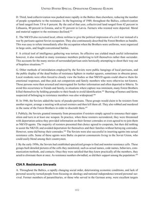 162
United States Special Operations Command Europe
D. Third, land collectivization was pushed more rapidly in the Baltics than elsewhere, reducing the number
of people sympathetic to the resistance. In the beginning of 1949, throughout the Baltics, collectivization
of land ranged from 3.9 to 8 percent. By the end of that year, collectivized land ranged from 62 percent in
Lithuania, 80 percent in Estonia, and to 93 percent in Latvia. Farmers who resisted were deported. Moral
and material support to the resistance declined.493
E. The NKVD also recruited local, ethnic militias to give the political impression of a civil war instead of a
war by partisans against Soviet occupation. They also continuously described the Forest Brothers as bandits.
This was easy to refute immediately after the occupation when the Brothers wore uniforms, were organized
in large units, and fought conventional battles.
F. A critical tool of intelligence gathering was torture. Its effective use yielded much useful information
however, it also resulted in many resistance members preferring to kill themselves rather than surrender.
This accounts for the many stories of surrounded partisan units heroically attempting to shoot their way out
of hopeless situations.494
G. Other methods of intimidation employed by the Soviets were public hangings of local partisans, and
the public display of the dead bodies of resistance fighters in market squares, sometimes in obscene poses.
Local residents were often forced to closely view the bodies so that NKVD agents could observe them for
emotional responses, and thus pick out compatriots and family members who were otherwise not known.
Those persons were then arrested and interrogated for further information and often deported to Siberia. To
avoid this occurrence to friends and family, in situations where capture was imminent, many Forest Brothers
killed themselves by holding grenades to their heads to avoid identification.495
Burning of homes and farms
suspected of belonging to resistance members was also widespread.496
H. In 1946, the Soviets added the tactic of pseudo-partisans. These groups would claim to be resisters from
another region, arrange a meeting with actual resisters and then kill them all. They also robbed and murdered
in the name of the Forest Brothers in order to discredit them.497
I. Publicly, the Soviets granted immunity from prosecution if resisters simply agreed to renounce their oppo-
sition and turn in at least one weapon. In practice, when these resisters surrendered, they were threatened
with deportation unless they provided information on their former comrades or even agreed to re-join them
as NKVD agents. The majority of resisters presented that choice agreed to cooperate, but then did nothing
to assist the NKVD, and avoided deportation for themselves and their families without betraying comrades.
However, some did betray their comrades.498
The Soviets were also successful in inserting agents into actual
resistance cells. Some of these agents were Baltic ex-patriot communists living in the Soviet Union, who
could easily blend among their countrymen.
J. By the early 1950s, the Soviets had established specialized groups to find and monitor resistance cells. These
groups built detailed pictures of the cells they monitored, such as actual names, code names, behaviors, com-
munication methods, and contacts. Once they were satisfied that they knew practically all the members, they
acted to eliminate them at once. As resistance numbers dwindled, so did their support among the population.499
CS4.9. Resistance Unravels
A. Throughout the Baltics, a rapidly changing social order, deteriorating economic conditions, and lack of
personal security turned people from focusing on ideology and national independence toward personal sur-
vival. Former members of paramilitaries, or those who served in the German army, were excellent targets
 
