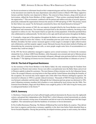 163
ROC: Appendix D. Second World War Resistance Case Studies
for Soviet recruitment as informants based on their compromising past and fear of persecution. Heavy blows
to the movement were dealt by the mass deportations and collectivization in March 1949. Many supportive
farmers and their families were deported to Siberia. The removal of those farmers, along with forced col-
lectivization, robbed the Forest Brothers of their supporters.500
These actions constituted deadly blows to
the organization.501
This environment, combined with the patient and ruthless activities of security agencies,
practically eradicated the organizations between the autumn of 1949 and spring of 1950. The primary reason
for their failure was caused “by the betrayals committed by those who found themselves betrayed.”502
B. Beginning in the summer of 1945, the vast majority of people killed by the Forest Brothers were civilian
collaborators and communists. The resistance portrayed itself as the alternative authority, but doing so also
required it to enforce its rule. This meant it had to act upon the civilian population. It therefore punished those
who collaborated too enthusiastically. Yet this led to a few ugly and ill-advised actions throughout the Baltics.
C. Eventually, a large part of the populace throughout the Baltics saw the partisans as fighting a lost cause,
and simply wanted an end to the violence. As the immediate post-war years went on, the number of Forest
Brothers dwindled, but their actions increased against civilian targets in attempts to fight collectivization
and collaboration, and their popular support waned. Betrayals became the prevalent method of finding and
dismembering the remaining resistance cells, as more people sought some form of accommodation to a
situation they could not change.503
D. By 1953 the Soviet authorities managed to suppress active armed resistance. In Estonia the resistance
claimed the lives of about 2,000 Forest Brothers, while thousands were arrested and sent to Siberian prison
camps. After 1953, resistance became increasingly infrequent, although some partisans held out in the forests
for decades.504
The fighting in Estonia was less extensive and less centralized than in Lithuania or Latvia.505
CS4.10. The End of Organized Resistance
As the resistance of the Forest Brothers in the Baltics faded, the only remaining hope for freedom from
occupation was Western intervention. Envoys were able to surreptitiously leave the Baltic States and arrived
in Western capitals to plead for assistance. The most famous of these missions was by the Lithuanian Juozas
Luksa. He escaped Lithuania carrying letters to the Pope and the United Nations describing the brutality of
the occupation. He received only moral support and a little effort from Western intelligence agencies. He
returned to Lithuania in 1950 to a greatly reduced resistance. Thousands of NKVD troops hunted him. He
was betrayed, ambushed, and shot dead. Although the last Lithuanian partisan group was destroyed in 1956,
some Lithuanian resistance members hid in bunkers or were sheltered by local citizens into the 1960s. Two
Estonian Forest Brothers, Hugo and Aksel Mottus were caught by police in 1967 after living for twenty years
in underground bunkers in the forests.506
CS4.11. Summary
A. Resilience. Estonia and Latvia had suffered lengthy political domination by Russia since the eighteenth
century, and gained their independence after World War I, while Lithuania existed intermittently as a duchy
of Poland. Each retained a strong sense of nationalism and did not want to be absorbed again into their larger
neighbors. This nationalism provided the backbone of resistance to Soviet domination.
B. Pre-Conflict Resistance Planning. The Molotov-Ribbentrop Pact took the Baltics by surprise. They did not
have time to organize and develop a resistance capability in the short time before Stalin absorbed them as
Soviet Socialist Republics. During that period they developed resistance groups in each country, but without
 