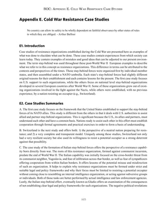 165
ROC: Appendix E. Cold War Resistance Case Studies
Appendix E. Cold War Resistance Case Studies
No country can allow its safety to be wholly dependent on faithful observance by other states of rules
to which they are obliged. - Arthur Balfour
E1. Introduction
Case studies of resistance organizations established during the Cold War are presented here as examples of
what was done to elucidate what can be done. These case studies contain experiences from which society can
learn today. They contain examples of mistakes and good ideas that can be adjusted to our present environ-
ment. The term stay-behind was used throughout these post-World War II European examples to describe
what we refer to in this concept as resistance organizations. This difference in terms can be attributed to the
contexts and perspectives of the times. Those stay-behind forces were organized first by individual member
states, and then assembled under a NATO umbrella. Each state’s stay-behind forces had slightly different
original reasons for their establishment and each contains lessons for the present. The first case study focuses
on U.S. support to such organizations, while the others focus on national level stay-behind organizations
developed in several European countries after World War II. Some of these organizations grew out of exist-
ing organizations involved in the fight against the Nazis, while others were established, with no previous
experience, by a nation resisting an occupier (e.g., Switzerland).
E2. Case Studies Summaries
A. The first case study focuses on the framework that the United States established to support the stay-behind
forces of its NATO allies. This study is different from the others in that it deals with U.S. authorities to assist
allied and partner stay-behind organizations. This is significant because the U.S., its allies and partners, must
understand each other and have a common basis. Nations ready to assist each other in this effort must establish
cooperation through formal agreements and practical exercises in order to form a basis of understanding.
B. Switzerland is the next study and offers both: 1) the perspective of a neutral nation preparing for resis-
tance; and 2) a very complete and transparent model. Uniquely among these studies, Switzerland not only
had a very resilient society but also used its willingness to resist a potential occupier as a strong deterrent
against that possibility.
C. The case study of the formation of Italian stay-behind forces offers the perspective of a resistance capabil-
ity born directly from war. The roots of this resistance organization, formed against communist incursion,
predate the end of World War II. The Italian capability was initially focused on the cross-border threat from
its communist neighbor, Yugoslavia, and fear of infiltration across that border, as well as fear of sympathizers
offering cooperation from within Italian borders. It offers lessons of the potential misuse and misdirection
of such an organization. It helps to explain why resistance organizations must be formed under strict and
suitable legal and policy frameworks and why their focus must be limited to resisting a potential occupier
without coming close to resembling an internal intelligence organization, or acting against subversive groups
or individuals. Both of those tasks are better performed by actual intelligence and law enforcement agencies.
Lastly, the Italian stay-behind effort, eventually known as Gladio offers an examination of the consequences
of not establishing clear legal and policy frameworks for such organizations. The negative political revelations
 