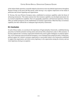 166
United States Special Operations Command Europe
of the Italian Gladio operation eventually helped to deconstruct most stay-behind organizations throughout
Western Europe in the post-Cold War period, while leaving a very negative impression on the minds of
politicians and citizens regarding such organizations.
D. Norway, like most Western European states, established its resistance capability under the threat of
advancing communism. This study examines how that resistance capability was developed, piecemeal, into
an eventual comprehensive capability. Due to its geography, population, and historical experience, Norway
offers yet another perspective on the establishment of resistance organizations. Much like Italy, its resistance
capability also later suffered due to inadequate legal and policy frameworks.
E3. Conclusion
In each of these studies, we can discern the importance of legal and policy frameworks, established during
peacetime, by both the potential resisting nation and external allies and partners ready to offer assistance. It
becomes apparent that a resistance organization should not be used to gather intelligence on political opposi-
tion, or for countering a perceived internal insurgency, even if fomented from outside the nation. Furthermore,
political support for a nation’s resistance organization is inextricably linked to the frameworks established
to support that organization, and which convey legitimacy to the organization among the citizenry and can
retain legitimacy during an occupation.
 