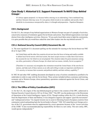 167
ROC: Appendix E. Cold War Resistance Case Studies
Case Study 1. Historical U.S. Support Framework To NATO Stay-Behind
Groups507
If I always appear prepared, it is because before entering on an undertaking, I have meditated long
and have foreseen what may occur. It is not genius which reveals to me suddenly and secretly what I
should do in circumstances unexpected by others; it is thought and preparation. - Napoleon Bonaparte
CS1.1. Background
For the U.S., the concept of stay-behind organizations in Western Europe was part of a panoply of activities,
conceived as measures of retaliation against Soviet threats and actions. Stay-behind organizations were kept
distinct from other intelligence activities. However, “If you used a local labor union to fight the communists,
it is quite possible that you would have asked the same labor leaders into the stay-behind network.”508
CS1.2. National Security Council (NSC) Document No. 68
A. The most significant U.S. document spelling out the rationale for reacting to the Soviet threat was NSC
68 of 14 April 1950:
the United States and the other free countries do not now have the forces in being and readily available
to defeat local Soviet moves with local action, but must accept reverses or make these local moves
the occasion for war–for which we are not prepared. This situation makes for great uneasiness among
our allies, particularly in Western Europe, for whom total war means, initially, Soviet occupation.509
[Therefore it is necessary to] strengthen the orientation toward the United States of the non-Soviet
nations, and help such of those nations as are able and willing to make an important contribution to
U.S. security, to increase their economic and political stability and their military capability.510
B. NSC 68 and other NSC enabling documents developed an array of actions considered as justified to be
undertaken in order to cope with the Soviet threat. These actions included military assistance and training,
economic aid to Western Europe, direct paramilitary operations conducted against the Soviet Union, and
stay-behind forces.
CS1.3. The Office of Policy Coordination (OPC)
A. For the U.S., the origins of the stay-behind program go back to the creation of the OPC, authorized in
National Security Council directive 10/2 on 18 June 1948.511
The OPC was the predecessor to the Directorate
of Operations at the Central Intelligence Agency (CIA). Though residing within the CIA, it took direction
from the Departments of State and Defense. It was charged to organize and support “guerrilla movements”
and “underground armies.” Its original mission was to assist in liberating Eastern European countries from
communist control and pushing back the Soviet border to Russia.512
NSC 10/2 stated that overt foreign activi-
ties of the U.S. government must be supplemented by covert operations because of the “covert activities
of the USSR.” It also recommended placing responsibility for them in a new entity. This new entity, OPC,
would operate independently.513
 