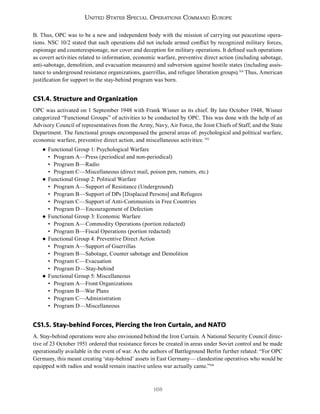 168
United States Special Operations Command Europe
B. Thus, OPC was to be a new and independent body with the mission of carrying out peacetime opera-
tions. NSC 10/2 stated that such operations did not include armed conflict by recognized military forces,
espionage and counterespionage, nor cover and deception for military operations. It defined such operations
as covert activities related to information, economic warfare, preventive direct action (including sabotage,
anti-sabotage, demolition, and evacuation measures) and subversion against hostile states (including assis-
tance to underground resistance organizations, guerrillas, and refugee liberation groups).514
Thus, American
justification for support to the stay-behind program was born.
CS1.4. Structure and Organization
OPC was activated on 1 September 1948 with Frank Wisner as its chief. By late October 1948, Wisner
categorized “Functional Groups” of activities to be conducted by OPC. This was done with the help of an
Advisory Council of representatives from the Army, Navy, Air Force, the Joint Chiefs of Staff, and the State
Department. The functional groups encompassed the general areas of: psychological and political warfare,
economic warfare, preventive direct action, and miscellaneous activities: 515
● Functional Group 1: Psychological Warfare
• Program A—Press (periodical and non-periodical)
• Program B—Radio
• Program C—Miscellaneous (direct mail, poison pen, rumors, etc.)
● Functional Group 2: Political Warfare
• Program A—Support of Resistance (Underground)
• Program B—Support of DPs [Displaced Persons] and Refugees
• Program C—Support of Anti-Communists in Free Countries
• Program D—Encouragement of Defection
● Functional Group 3: Economic Warfare
• Program A—Commodity Operations (portion redacted)
• Program B—Fiscal Operations (portion redacted)
● Functional Group 4: Preventive Direct Action
• Program A—Support of Guerrillas
• Program B—Sabotage, Counter sabotage and Demolition
• Program C—Evacuation
• Program D—Stay-behind
● Functional Group 5: Miscellaneous
• Program A—Front Organizations
• Program B—War Plans
• Program C—Administration
• Program D—Miscellaneous
CS1.5. Stay-behind Forces, Piercing the Iron Curtain, and NATO
A. Stay-behind operations were also envisioned behind the Iron Curtain. A National Security Council direc-
tive of 23 October 1951 ordered that resistance forces be created in areas under Soviet control and be made
operationally available in the event of war. As the authors of Battleground Berlin further related: “For OPC
Germany, this meant creating ‘stay-behind’ assets in East Germany— clandestine operatives who would be
equipped with radios and would remain inactive unless war actually came.”516
 