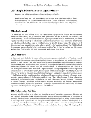 171
ROC: Appendix E. Cold War Resistance Case Studies
Case Study 2. Switzerland: Total Defense Model520
Victory is reserved for those who are willing to pay its price. - Sun Tzu
Shortly before World War I, the German Kaiser was the guest of the Swiss government to observe
military maneuvers. The Kaiser asked a Swiss militiaman: “You are 500,000 and you shoot well, but
if we attack with 1,000,000 men what will you do?” The soldier replied: “Shoot twice and go home.”
- Unknown
CS2.1. Background
The Swiss Cold War Total Defense model was a whole-of-society approach to defense. The intent was to
involve the whole country (i.e., private sector, local government, and NGOs), and not just the military, in
national security. This also included economic and psychological mobilization of the population. The entire
populace was subject to call-up for both military and nonmilitary functions, while the national infrastructure
and industrial production base were co-opted and tooled for possible defense usage. This extensive civil
defense network and wide civic integration achieved a high level of societal resilience. The Cold War Total
Defense model was based on the Swiss experience during World War II, when Switzerland was able to deter
Nazi Germany from invading this small nation on the border of the Third Reich.
CS2.2. Resilience
At the strategic level, the Swiss viewed the military as only one element of national power. They incorporated
the diplomatic, informational, economic, and societal elements of national power into a traditional military
domain. To boost resiliency and lower vulnerability to foreign propaganda, they maintained an objective
national news service, promoted education, engendered national pride in Swiss institutions, and maintained
reserve food supplies at the national, local, and individual levels. The Territorial Service was created as a
new military branch shortly after World War II to provide internal security and protect the civilian population
with assets such as auxiliary police/guard, hospital groups with medical transport, motor transport, and air
defense. The Territorial Service brigades had mixed/interagency headquarters focused on three main tasks:
1) Civil Defense: civilian population defense with Canton (the equivalent to provinces or U.S. states) repre-
sentatives in charge, along with the Department of Justice and Police; 2) Psychological Defense: information
warfare with the Department of the Interior in the lead, and; 3) Economic Defense: led by the Department
of National Economy. Civil defense against chemical, biological, radiological, and nuclear (CBRN) threats
became a cornerstone of population protection. The strategic objective was to make the society resilient to
any form of outside aggression through a holistic Total Defense.
CS2.3. Information Activities
A general principle guiding Swiss efforts was dissuasion, a form of psychological deterrence. This concept
was combined with powerful CF, guerrilla resistance, and the planned self-destruction of Switzerland’s
industrial, communications, and transportation networks to deny their usage to an enemy. This was intended
to signal a potential aggressor that the only gain in attacking Switzerland would be the occupation of a
hostile area, denuded of economic or transportation value, with continued resistance by a determined and
armed population. The objective of Total Defense was to make Switzerland an indigestible hedgehog. The
 