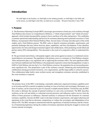 1
ROC: Introduction
Introduction
We shall fight on the beaches, we shall fight on the landing grounds, we shall fight in the fields and
in the streets, we shall fight in the hills, we shall never surrender. - Winston Churchill, 4 June 1940
1. Purpose
A. The Resistance Operating Concept (ROC) encourages governments to foster pre-crisis resiliency through
Total Defense (also known as Comprehensive Defense), a “whole-of-government” and “whole-of-society”
approach, which include interoperability among its forces and those of its allies and partners. This establishes
a common operational understanding and lexicon for resistance planning and its potential execution in Total
Defense, incorporated within National Defense Plans. Several states in Europe and other parts of the world
employ such a Total Defense posture. The ROC seeks to identify resistance principles, requirements, and
potential challenges that may inform doctrine, plans, capabilities, and force development. It also identifies
opportunities for intra-and intergovernmental support and collaboration, while promoting overall allied and
partner nation (PN) interoperability. This document is the result of a cooperative effort to understand this
topic.1
B. The government and military, with popular support, take action against an enemy in a traditional conven-
tional defensive environment. The population is the primary actor in a resistance or Total Defense situation.
Allies and partners play a very significant role in supporting the resistance effort. The most significant differ-
ence between traditional and Total Defense is the preparation required to ensure that the population is ready to
fulfill its Total Defense role (see fig.1). In a Total Defense construct, the population has an increased/greater,
more significant role. This preparation is part of the resilience concept. Enhancing and institutionalizing
collaboration among government ministries, civic organizations, and the larger public is critical to success.
This collaboration helps build a more resilient society and strengthens resistance networks established in
the event resistance is required.
2. Scope
The primary focus of the ROC is developing a nationally authorized, organized resistance capability prior
to an invasion and full or partial occupation resulting in a loss of territory and sovereignty. Resistance, as a
form of warfare, can be conceived as part of a layered, in-depth national defense. Toward this end, the ROC
first seeks to delineate the concept of national resilience in a pre-crisis environment. The ROC describes
resilience as the will and ability to withstand external pressures and influences and/or recover from the
effects of those pressures or influences. National resilience is enhanced with the formation of a national
resistance capability. Second, the ROC seeks to develop resistance requirements, and support planning and
operations in the event that an adversary compromises or violates the sovereignty and independence of an
allied or PN. The ROC attempts to demonstrate both the significance of national resilience and the critical-
ity of maintaining legitimacy during the conduct of resistance operations during the struggle to restore and
resume national sovereignty.
 