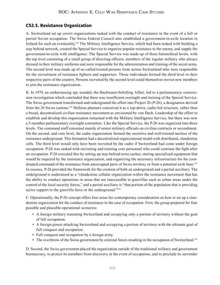 173
ROC: Appendix E. Cold War Resistance Case Studies
CS2.5. Resistance Organization
A. Switzerland set up covert organizations tasked with the conduct of resistance in the event of a full or
partial Soviet occupation. The Swiss Federal Council also established a government-in-exile location in
Ireland for such an eventuality.531
The Military Intelligence Service, which had been tasked with building a
stay behind network, created the Special Service to organize popular resistance to the enemy, and supply the
government-in-exile with intelligence. The Special Service was made up of three hierarchical levels, with
the top level consisting of a small group of directing officers, members of the regular military who always
dressed in their military uniforms and were responsible for the administration and training of the secret army.
The second level was made up of so-called trusted persons from across Switzerland who were responsible
for the recruitment of resistance fighters and supporters. Those individuals formed the third level in their
respective parts of the country. Persons recruited by the second level could themselves recruit new members
to join the resistance organization.
B. In 1979, an embarrassing spy scandal, the Bachmann-Schilling Affair, led to a parliamentary commis-
sion investigation which concluded that there was insufficient oversight and training of the Special Service.
The Swiss government transformed and redesignated the effort into Project 26 (P-26); a designation derived
from the 26 Swiss cantons.532
Defense planners conceived it as a top-down, cadre-led structure, rather than
a broad, decentralized civilian resistance movement as envisioned by von Dach. Leadership of the effort to
establish and develop this organization remained with the Military Intelligence Service, but there was now
a 5-member parliamentary oversight committee. Like the Special Service, the P-26 was organized into three
levels. The command staff consisted mainly of senior military officials on civilian contracts or secondment.
On the second, and core level, the cadre organization formed the secretive and well-trained nucleus of the
resistance underground. This formation had a decentralized organizational model with distributed, clandestine
cells. The third level would only have been recruited by the cadre if Switzerland had come under foreign
occupation. P-26 was tasked with recruiting and training core personnel who could continue the fight after
an occupation. P-26 executed this by setting up stay-behind arms caches, storing specialized equipment that
would be required by the resistance organization, and organizing the necessary infrastructure for the coor-
dinated command of the resistance from unoccupied parts of Swiss territory or from a potential exile base.533
In essence, P-26 provided the framework for the creation of both an underground and a partial auxiliary. The
underground is understood as a “clandestine cellular organization within the resistance movement that has
the ability to conduct operations in areas that are inaccessible to guerrillas such as urban areas under the
control of the local security forces,” and a partial auxiliary is “that portion of the population that is providing
active support to the guerrilla force or the underground.”534
C. Operationally, the P-26 concept offers four areas for contemporary consideration on how to set up a clan-
destine organization for the conduct of resistance in the case of occupation. First, the group prepared for four
possible and plausible operational scenarios:
• A foreign military transiting Switzerland and occupying only a portion of territory without the goal
of full occupation.
• A foreign power attacking Switzerland and occupying a portion of territory with the ultimate goal of
full conquest and occupation.
• Full conquest and occupation by a foreign army.
• The overthrow of the Swiss government by external forces resulting in the occupation of Switzerland.535
D. Second, the Swiss government placed the organization outside of the traditional military and government
bureaucracy, to protect its members from discovery in the event of occupation, and to preclude its surrender
 