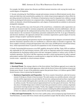 175
ROC: Appendix E. Cold War Resistance Case Studies
For example, the Baltic nations have Russian and Polish national minorities with varying but mostly suc-
cessful degrees of integration.
C. Second, articulating the Total Defense concept and resistance mission in official national security docu-
ments provided clear and essential policy guidance for a whole-of-government approach to these efforts by
providing national level direction. All elements of national power must be integrated into a defense concept
and the psychological/information war component takes a leading position for preparation. Credible media
outlets, an educated, critical-thinking population, and a degree of national pride are antidotes to adversarial
propaganda campaigns.
D. Third, while guerrillas may come from parts of the armed forces, a clandestine cadre organization can
provide one structural model for resistance preparation and clandestine network establishment, with new
recruits being brought into the underground and auxiliary forces only after hostilities are initiated. Of par-
ticular interest is the recruitment of nonmilitary personnel conducted by the P-26. In an age of biometrics
and electronic databases, this approach could provide a resistance organization a greater degree of security
against a foreign occupiers’ pacification operations.
E. Fourth, resistance planning and operations must be well integrated with an adequate conventional military
deterrent. Resistance operations alone are insufficient as a deterrent effect to dissuade an aggressor. The
Swiss coupled a resistance concept and organization with a four-corps, 625,000-person conventional military
force, which represented almost 12 percent of its population in time of national emergency.
F. Finally, Switzerland did not possess a true SOF capability during the Cold War. Today, SOF are tradition-
ally responsible for UW and resistance missions. SOF can be an important catalyst for resistance planning
and preparation by facilitating unified action with their interagency brethren to achieve unity of effort in
resistance operations. The Swiss Cold War experience provides a useful starting point for today’s national
policymakers and their SOF elements in considering how to adapt the Cold War concept of Total Defense to
current events—especially its critical resistance element.
CS2.7. Summary
A. Perceived Threat. The strategic objective of the Swiss holistic Total Defense approach was to make the
society resilient to any form of outside aggression, albeit with the Soviet Union at the forefront of perceived
foreign power threats. As part of the preparation against that particular threat, civil defense against CBRN
threats became a focus in protecting the population.
1. Resistance Organization and Preparation. The Swiss created a hierarchical, cadre-led structure
instead of relying on a broad civilian movement. The cadre nucleus was carefully selected, vetted, and
trained and the organization even provided for division into underground and auxiliary responsibili-
ties. Recruits mostly held regular jobs to provide cover for periodic training absences, and many had
no military records. The lowest tactical organizational level was the typical cell structure. The Swiss
also chose a friendly foreign state in which to locate their government-in-exile to continue a legitimate
government retaining national sovereignty. Finally, they engaged in dissuasive messaging to ensure a
potential invader and occupier that it could not succeed, including the publicized planned destruction
of their own industry and facilities to ensure that the enemy gained nothing valuable.
B. Policy and Legal Frameworks. The Swiss had a public policy and accompanying legal framework of
Total Resistance, to assure both Swiss citizens and any potential occupier that the nation, led by the state,
 