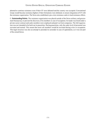 176
United States Special Operations Command Europe
planned to continue resistance even if their CF were defeated and the country was occupied. Conventional
troops would become resistance fighters if their formations were defeated, to ensure integration of CF with
the resistance organization. The Swiss also established a pre-crisis resistance cadre to lead resistance efforts.
C. Outstanding Points. The resistance organization was placed outside of the Swiss military and govern-
ment bureaucracy to prevent the discovery of its members in case of occupation. Its leader was hired under a
private sector contract and cadre members were employed and paid via front companies. The full organiza-
tion was not intended to be built out in peacetime. During peacetime, only the cadre level of personnel was
recruited and trained. This meant that most cell members would be recruited during crisis or occupation.
This legal structure was also an attempt to preclude its surrender in case of capitulation, as it was not part
of the armed forces.
 
