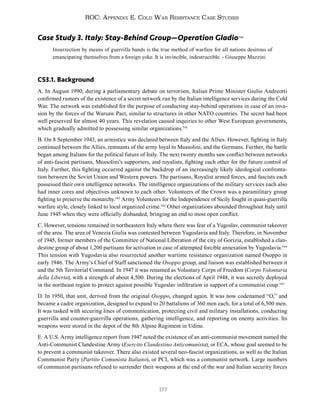 177
ROC: Appendix E. Cold War Resistance Case Studies
Case Study 3. Italy: Stay-Behind Group—Operation Gladio540
Insurrection by means of guerrilla bands is the true method of warfare for all nations desirous of
emancipating themselves from a foreign yoke. It is invincible, indestructible. - Giuseppe Mazzini
CS3.1. Background
A. In August 1990, during a parliamentary debate on terrorism, Italian Prime Minister Giulio Andreotti
confirmed rumors of the existence of a secret network run by the Italian intelligence services during the Cold
War. The network was established for the purpose of conducting stay-behind operations in case of an inva-
sion by the forces of the Warsaw Pact, similar to structures in other NATO countries. The secret had been
well preserved for almost 40 years. This revelation caused inquiries to other West European governments,
which gradually admitted to possessing similar organizations.541
B. On 8 September 1943, an armistice was declared between Italy and the Allies. However, fighting in Italy
continued between the Allies, remnants of the army loyal to Mussolini, and the Germans. Further, the battle
began among Italians for the political future of Italy. The next twenty months saw conflict between networks
of anti-fascist partisans, Mussolini’s supporters, and royalists, fighting each other for the future control of
Italy. Further, this fighting occurred against the backdrop of an increasingly likely ideological confronta-
tion between the Soviet Union and Western powers. The partisans, Royalist armed forces, and fascists each
possessed their own intelligence networks. The intelligence organizations of the military services each also
had inner cores and objectives unknown to each other. Volunteers of the Crown was a paramilitary group
fighting to preserve the monarchy.542
Army Volunteers for the Independence of Sicily fought in quasi-guerrilla
warfare style, closely linked to local organized crime.543
Other organizations abounded throughout Italy until
June 1945 when they were officially disbanded, bringing an end to most open conflict.
C. However, tensions remained in northeastern Italy where there was fear of a Yugoslav, communist takeover
of the area. The area of Venezia Giulia was contested between Yugoslavia and Italy. Therefore, in November
of 1945, former members of the Committee of National Liberation of the city of Gorizia, established a clan-
destine group of about 1,200 partisans for activation in case of attempted forcible annexation by Yugoslavia.544
This tension with Yugoslavia also resurrected another wartime resistance organization named Osoppo in
early 1946. The Army’s Chief of Staff sanctioned the Osoppo group, and liaison was established between it
and the 5th Territorial Command. In 1947 it was renamed as Voluntary Corps of Freedom (Corpo Volontaria
della Liberta), with a strength of about 4,500. During the elections of April 1948, it was secretly deployed
in the northeast region to protect against possible Yugoslav infiltration in support of a communist coup.545
D. In 1950, that unit, derived from the original Osoppo, changed again. It was now codenamed “O,” and
became a cadre organization, designed to expand to 20 battalions of 360 men each, for a total of 6,500 men.
It was tasked with securing lines of communication, protecting civil and military installations, conducting
guerrilla and counter-guerrilla operations, gathering intelligence, and reporting on enemy activities. Its
weapons were stored in the depot of the 8th Alpine Regiment in Udine.
E. A U.S. Army intelligence report from 1947 noted the existence of an anti-communist movement named the
Anti-Communist Clandestine Army (Esercito Clandestino Anticomunista), or ECA, whose goal seemed to be
to prevent a communist takeover. There also existed several neo-fascist organizations, as well as the Italian
Communist Party (Partito Comunista Italiano), or PCI, which was a communist network. Large numbers
of communist partisans refused to surrender their weapons at the end of the war and Italian security forces
 