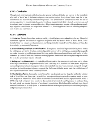 180
United States Special Operations Command Europe
CS3.3. Conclusion
Though much information is still classified, the general outlines of Gladio are known. In the immediate
aftermath of World War II, Italian security concerns were focused on the northeast Trieste area, due to fear
of influence and incursion by communist Yugoslavia. The operation was formed to deal with the fear of
enemy occupation by organizing a clandestine resistance in peacetime to deal with such an occurrence, and
to maintain state legitimacy in occupied territory. The released documents provide evidence of an extremely
high degree of coordination and cooperation with the U.S., including partial American financing and provi-
sion of arms and equipment.555
CS3.4. Summary
A. Perceived Threat. Immediate post-war conflict existed between networks of anti-fascists, Mussolini
supporters, royalists, and those who supported integration with the Western Allies of World War II. Addi-
tionally, there was concern about communists and their potential to break off a northeast chunk of Italy, due
to proximity to communist Yugoslavia.
B. Resistance Organization and Preparation. A designated resistance organization was placed within
the intelligence service. Its structure contained guerrilla units as well as intelligence, escape and propaganda
networks. It sought to establish operational doctrine, and it did eventually establish a small nuclei of cells,
supported by caches of arms and communications equipment. Information concerning whether plans existed
for an exiled government was not released.
C. Policy and Legal Frameworks. A lack of legal framework for the resistance organization and its efforts
was a major contribution to the problems it faced when knowledge of its existence was made public. Suspicions
surrounding its internal activities against Italian citizens (which may have been criminal), along with strongly
perceived foreign (American) influence, ensured that the legacy of Gladio would make the establishment of
such organizations in the future extremely difficult.
D. Outstanding Points. Eventually, part of this effort was directed near the Yugoslavian border with the
task of identifying, and if necessary neutralizing, pro-communist subversive elements that sought to unite
with Yugoslavia. The United States almost misdirected this Italian effort by seeking to transition it into a
COIN role. Such a role may have assisted in the countersubversion task near Yugoslavia in northeast Italy,
but such a task was outside the scope of a resistance organization. The Italian effort suffered from altered
and confused intent in its early years, as well as an absence of clear policy and legal frameworks justifying
and protecting these activities.
 