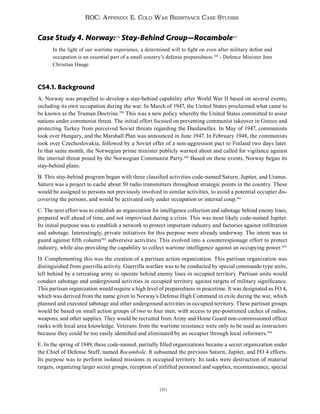181
ROC: Appendix E. Cold War Resistance Case Studies
Case Study 4. Norway:556
Stay-Behind Group—Rocambole557
In the light of our wartime experience, a determined will to fight on even after military defeat and
occupation is an essential part of a small country’s defense preparedness.558
- Defence Minister Jens
Christian Hauge
CS4.1. Background
A. Norway was propelled to develop a stay-behind capability after World War II based on several events,
including its own occupation during the war. In March of 1947, the United States proclaimed what came to
be known as the Truman Doctrine.559
This was a new policy whereby the United States committed to assist
nations under communist threat. The initial effort focused on preventing communist takeover in Greece and
protecting Turkey from perceived Soviet threats regarding the Dardanelles. In May of 1947, communists
took over Hungary, and the Marshall Plan was announced in June 1947. In February 1948, the communists
took over Czechoslovakia, followed by a Soviet offer of a non-aggression pact to Finland two days later.
In that same month, the Norwegian prime minister publicly warned about and called for vigilance against
the internal threat posed by the Norwegian Communist Party.560
Based on these events, Norway began its
stay-behind plans.
B. This stay-behind program began with three classified activities code-named Saturn, Jupiter, and Uranus.
Saturn was a project to cache about 50 radio transmitters throughout strategic points in the country. These
would be assigned to persons not previously involved in similar activities, to avoid a potential occupier dis-
covering the persons, and would be activated only under occupation or internal coup.561
C. The next effort was to establish an organization for intelligence collection and sabotage behind enemy lines,
prepared well ahead of time, and not improvised during a crisis. This was most likely code-named Jupiter.
Its initial purpose was to establish a network to protect important industry and factories against infiltration
and sabotage. Interestingly, private initiatives for this purpose were already underway. The intent was to
guard against fifth column562
subversive activities. This evolved into a counterespionage effort to protect
industry, while also providing the capability to collect wartime intelligence against an occupying power.563
D. Complementing this was the creation of a partisan action organization. This partisan organization was
distinguished from guerrilla activity. Guerrilla warfare was to be conducted by special commando type units,
left behind by a retreating army to operate behind enemy lines in occupied territory. Partisan units would
conduct sabotage and underground activities in occupied territory against targets of military significance.
This partisan organization would require a high level of preparedness in peacetime. It was designated as FO 4,
which was derived from the name given to Norway’s Defense High Command in exile during the war, which
planned and executed sabotage and other underground activities in occupied territory. These partisan groups
would be based on small action groups of two to four men, with access to pre-positioned caches of radios,
weapons, and other supplies. They would be recruited from Army and Home Guard non-commissioned officer
ranks with local area knowledge. Veterans from the wartime resistance were only to be used as instructors
because they could be too easily identified and eliminated by an occupier through local informers.564
E. In the spring of 1949, these code-named, partially filled organizations became a secret organization under
the Chief of Defense Staff, named Rocambole. It subsumed the previous Saturn, Jupiter, and FO 4 efforts.
Its purpose was to perform isolated missions in occupied territory. Its tasks were destruction of material
targets, organizing larger secret groups, reception of airlifted personnel and supplies, reconnaissance, special
 