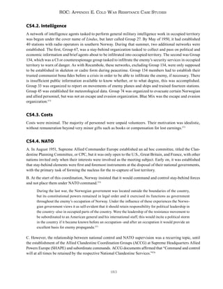 183
ROC: Appendix E. Cold War Resistance Case Studies
CS4.2. Intelligence
A network of intelligence agents tasked to perform general military intelligence work in occupied territory
was begun under the cover name of Lindus, but later called Group 27. By May of 1950, it had established
40 stations with radio operators in southern Norway. During that summer, two additional networks were
established. The first, Group 67, was a stay-behind organization tasked to collect and pass on political and
economic information and brief agents about to be infiltrated into occupied territory. The second was Group
134, which was a CI or counterespionage group tasked to infiltrate the enemy’s security services in occupied
territory to warn of danger. As with Rocambole, these networks, excluding Group 134, were only supposed
to be established in skeleton or cadre form during peacetime. Group 134 members had to establish their
trusted communist bona fides before a crisis in order to be able to infiltrate the enemy, if necessary. There
is insufficient public information available to know whether, or to what degree, this was accomplished.
Group 33 was organized to report on movements of enemy planes and ships and trained fourteen stations.
Group 45 was established for meteorological data. Group 74 was organized to evacuate certain Norwegian
and allied personnel, but was not an escape and evasion organization. Blue Mix was the escape and evasion
organization.572
CS4.3. Costs
Costs were minimal. The majority of personnel were unpaid volunteers. Their motivation was idealistic,
without remuneration beyond very minor gifts such as books or compensation for lost earnings.573
CS4.4. NATO
A. In August 1951, Supreme Allied Commander Europe established an ad hoc committee, titled the Clan-
destine Planning Committee, or CPC, but it was only open to the U.S., Great Britain, and France, with other
nations invited only when their interests were involved as the meeting subject. Early on, it was established
that stay-behind elements were first and foremost instruments at the disposal of their national governments,
with the primary task of forming the nucleus for the re-capture of lost territory.
B. At the start of this coordination, Norway insisted that it would command and control stay-behind forces
and not place them under NATO command.574
During the last war, the Norwegian government was located outside the boundaries of the country,
but its constitutional powers remained in legal order and it exercised its functions as government
throughout the enemy’s occupation of Norway. Under the influence of these experiences the Norwe-
gian government views it as self-evident that it should retain responsibility for political leadership in
the country–also in occupied parts of the country. Were the leadership of the resistance movement to
be subordinated to an American general and his international staff, this would incite a political storm
in the country if it became known before an occupation–and after an occupation it would provide an
excellent basis for enemy propaganda.575
C. However, the relationship between national control and NATO supervision was a recurring topic, until
the establishment of the Allied Clandestine Coordination Groups (ACCG) at Supreme Headquarters Allied
Powers Europe (SHAPE) and subordinate commands. ACCG documents affirmed that “Command and control
will at all times be retained by the respective National Clandestine Services.”576
 