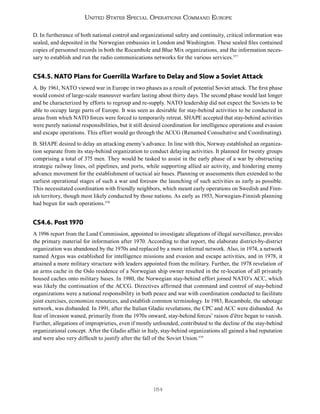 184
United States Special Operations Command Europe
D. In furtherance of both national control and organizational safety and continuity, critical information was
sealed, and deposited in the Norwegian embassies in London and Washington. These sealed files contained
copies of personnel records in both the Rocambole and Blue Mix organizations, and the information neces-
sary to establish and run the radio communications networks for the various services.577
CS4.5. NATO Plans for Guerrilla Warfare to Delay and Slow a Soviet Attack
A. By 1961, NATO viewed war in Europe in two phases as a result of potential Soviet attack. The first phase
would consist of large-scale maneuver warfare lasting about thirty days. The second phase would last longer
and be characterized by efforts to regroup and re-supply. NATO leadership did not expect the Soviets to be
able to occupy large parts of Europe. It was seen as desirable for stay-behind activities to be conducted in
areas from which NATO forces were forced to temporarily retreat. SHAPE accepted that stay-behind activities
were purely national responsibilities, but it still desired coordination for intelligence operations and evasion
and escape operations. This effort would go through the ACCG (Renamed Consultative and Coordinating).
B. SHAPE desired to delay an attacking enemy’s advance. In line with this, Norway established an organiza-
tion separate from its stay-behind organization to conduct delaying activities. It planned for twenty groups
comprising a total of 375 men. They would be tasked to assist in the early phase of a war by obstructing
strategic railway lines, oil pipelines, and ports, while supporting allied air activity, and hindering enemy
advance movement for the establishment of tactical air bases. Planning or assessments then extended to the
earliest operational stages of such a war and foresaw the launching of such activities as early as possible.
This necessitated coordination with friendly neighbors, which meant early operations on Swedish and Finn-
ish territory, though most likely conducted by those nations. As early as 1953, Norwegian-Finnish planning
had begun for such operations.578
CS4.6. Post 1970
A 1996 report from the Lund Commission, appointed to investigate allegations of illegal surveillance, provides
the primary material for information after 1970. According to that report, the elaborate district-by-district
organization was abandoned by the 1970s and replaced by a more informal network. Also, in 1974, a network
named Argus was established for intelligence missions and evasion and escape activities, and in 1978, it
attained a more military structure with leaders appointed from the military. Further, the 1978 revelation of
an arms cache in the Oslo residence of a Norwegian ship owner resulted in the re-location of all privately
housed caches onto military bases. In 1980, the Norwegian stay-behind effort joined NATO’s ACC, which
was likely the continuation of the ACCG. Directives affirmed that command and control of stay-behind
organizations were a national responsibility in both peace and war with coordination conducted to facilitate
joint exercises, economize resources, and establish common terminology. In 1983, Rocambole, the sabotage
network, was disbanded. In 1991, after the Italian Gladio revelations, the CPC and ACC were disbanded. As
fear of invasion waned, primarily from the 1970s onward, stay-behind forces’ raison d’être began to vanish.
Further, allegations of improprieties, even if mostly unfounded, contributed to the decline of the stay-behind
organizational concept. After the Gladio affair in Italy, stay-behind organizations all gained a bad reputation
and were also very difficult to justify after the fall of the Soviet Union.579
 