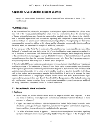 187
ROC: Appendix F. Case Studies Lessons Learned
Appendix F. Case Studies Lessons Learned
Only a fool learns from his own mistakes. The wise man learns from the mistakes of others. - Otto
von Bismarck
F.1. Introduction
A. An examination of the case studies, as compared to the suggested organization and actions laid out in the
main body of this concept, can elucidate certain salient points and commonalities. Since this is not a critique
of the past actions of others, nor a claim to having created the standard within this volume for the establish-
ment of resistance organizations, this section is not a point by point comparison or an excessively detailed
analysis. Rather, it is a general review within selected groupings of topics. These groupings are themselves
a summary of the suggestions laid out in this volume, and the information summarized within them reflects
the salient points and commonalities brought out within the case studies.
B. First is a review of the World War II case studies. The actual historical occurrence of these events offers
the benefit of hindsight, and some ability, at the risk of over-simplification, to rate organizations and activi-
ties as successful or unsuccessful. This review includes some causal analysis, while being acutely mindful
of the context in which these struggles occurred. The Baltic resistance of the Forest Brothers will again be
included in this section, since that resistance, though fought mostly after World War II, arose as a resistance
struggle during the war, with strong roots in the first Soviet occupation.
C. The selected Cold War case studies reviewed resistance networks that were established to varying degrees
based on the context of the Soviet threat of the time. Except for the Italian networks applied in the immediate
post-war period against feared communist penetration from Yugoslavia, these networks were never activated
against an enemy, because the Soviet Union never invaded the countries in question. Except for Switzerland,
each of these nations was to some degree occupied during World War II, and it can be assumed that these
networks were established to a large degree based on lessons learned from World War II resistance orga-
nizations. In fact, some of them grew directly from World War II organizations. The studies from this era
offer insight mostly into the perceived threat, organizational methodology, strategic messaging, and legal
and policy frameworks—rather than success or failure in application.
F.2. Second World War Case Studies
A. Resilience
1. In this concept, we defined resilience as the will of the people to maintain what they have. “The will
and ability to withstand external pressures and influences and/or recover from the effects of those
pressures or influences.”
2. Chapter 1 reviewed several factors contributing to resilient nations. Those factors included a sense
of national identity, psychological preparation, vulnerability recognition and reduction, preparation,
interoperability with external supporters, and planning for resistance.
3. The World War II case studies in appendix D revealed several strengths and weaknesses regarding
resilience within each nation studied, including the Philippines for purposes of this description. The
 