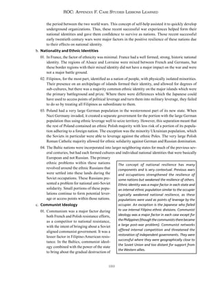 189
ROC: Appendix F. Case Studies Lessons Learned
the period between the two world wars. This concept of self-help assisted it to quickly develop
underground organizations. Thus, these recent successful war experiences helped form their
national identities and gave them confidence to survive as nations. Those recent successful
early twentieth century wars were major factors in the positive resilience of these nations due
to their effects on national identity.
b. Nationality and Ethnic Identities
01. In France, the factor of ethnicity was minimal. France had a well formed, strong, historic national
identity. The regions of Alsace and Lorraine were mixed between French and Germans, but
these border regions with their mixed identity did not have a major impact on the war and were
not a major battle ground.
02. Filipinos, for the most part, identified as a nation of people, with physically isolated minorities.
Their presence on an archipelago of islands formed their identity, and allowed for degrees of
sub-cultures, but there was a majority common ethnic identity on the major islands which were
the primary battleground and prize. Where there were differences which the Japanese could
have used to access points of political leverage and turn them into military leverage, they failed
to do so by treating all Filipinos as subordinate to them.
03. Poland had a very large German population in the westernmost part of its new state. When
Nazi Germany invaded, it created a separate government for the portion with the large German
population thus using ethnic leverage well to seize territory. However, this separation meant that
the rest of Poland contained an ethnic Polish majority with less risk of a portion of its popula-
tion adhering to a foreign nation. The exception was the minority Ukrainian population, which
the Soviets in particular were able to leverage against the ethnic Poles. The very large Polish
Roman Catholic majority allowed for ethnic solidarity against German and Russian domination.
04. The Baltic nations were incorporated into larger neighboring states for much of the previous sev-
eral centuries, but had each formed cultures and individual national identities that were basically
European and not Russian. The primary
ethnic problems within these nations
revolved around the ethnic Russians that
were settled into these lands during the
Soviet occupations. These Russians pre-
sented a problem for national anti-Soviet
solidarity. Small portions of these popu-
lations continue to form potential lever-
age or access points within those nations.
c. Communist Ideology
01. Communism was a major factor during
both French and Polish resistance efforts,
as a competitor to national resistance,
with the intent of bringing about a Soviet
aligned communist government. It was a
lesser factor in Filipino-American resis-
tance. In the Baltics, communist ideol-
ogy combined with the power of the state
to bring about the gradual destruction of
The concept of national resilience has many
components and is very contextual. Previous wars
and occupations strengthened the resilience of
some nations but weakened the resilience of others.
Ethnic identity was a major factor in each state and
an internal ethnic population similar to the occupier
typically weakened national resilience, as these
populations were used as points of leverage by the
occupier. An exception is the Japanese who failed
to use internal Filipino ethnic divisions. Communist
ideology was a major factor in each case except for
thePhilippines(thoughthecommuniststherebecame
a large post-war problem). Communist networks
offered internal competition and threatened the
restoration of independent governments. They were
successful where they were geographically close to
the Soviet Union and too distant for support from
the Western allies.
 