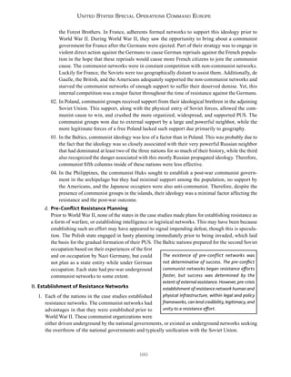 190
United States Special Operations Command Europe
the Forest Brothers. In France, adherents formed networks to support this ideology prior to
World War II. During World War II, they saw the opportunity to bring about a communist
government for France after the Germans were ejected. Part of their strategy was to engage in
violent direct action against the Germans to cause German reprisals against the French popula-
tion in the hope that these reprisals would cause more French citizens to join the communist
cause. The communist networks were in constant competition with non-communist networks.
Luckily for France, the Soviets were too geographically distant to assist them. Additionally, de
Gaulle, the British, and the Americans adequately supported the non-communist networks and
starved the communist networks of enough support to suffer their deserved demise. Yet, this
internal competition was a major factor throughout the time of resistance against the Germans.
02. In Poland, communist groups received support from their ideological brethren in the adjoining
Soviet Union. This support, along with the physical entry of Soviet forces, allowed the com-
munist cause to win, and crushed the more organized, widespread, and supported PUS. The
communist groups won due to external support by a large and powerful neighbor, while the
more legitimate forces of a free Poland lacked such support due primarily to geography.
03. In the Baltics, communist ideology was less of a factor than in Poland. This was probably due to
the fact that the ideology was so closely associated with their very powerful Russian neighbor
that had dominated at least two of the three nations for so much of their history, while the third
also recognized the danger associated with this mostly Russian propagated ideology. Therefore,
communist fifth columns inside of these nations were less effective.
04. In the Philippines, the communist Huks sought to establish a post-war communist govern-
ment in the archipelago but they had minimal support among the population, no support by
the Americans, and the Japanese occupiers were also anti-communist. Therefore, despite the
presence of communist groups in the islands, their ideology was a minimal factor affecting the
resistance and the post-war outcome.
d. Pre-Conflict Resistance Planning
Prior to World War II, none of the states in the case studies made plans for establishing resistance as
a form of warfare, or establishing intelligence or logistical networks. This may have been because
establishing such an effort may have appeared to signal impending defeat, though this is specula-
tion. The Polish state engaged in hasty planning immediately prior to being invaded, which laid
the basis for the gradual formation of their PUS. The Baltic nations prepared for the second Soviet
occupation based on their experiences of the first
and on occupation by Nazi Germany, but could
not plan as a state entity while under German
occupation. Each state had pre-war underground
communist networks to some extent.
B. Establishment of Resistance Networks
1. Each of the nations in the case studies established
resistance networks. The communist networks had
advantages in that they were established prior to
World War II. These communist organizations were
either driven underground by the national governments, or existed as underground networks seeking
the overthrow of the national governments and typically unification with the Soviet Union.
The existence of pre-conflict networks was
not determinative of success. The pre-conflict
communist networks began resistance efforts
faster, but success was determined by the
extent of external assistance. However, pre-crisis
establishment of resistance network human and
physical infrastructure, within legal and policy
frameworks, can lend credibility, legitimacy, and
unity to a resistance effort.
 