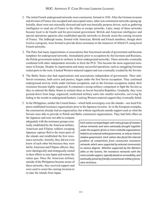 191
ROC: Appendix F. Case Studies Lessons Learned
2. The initial French underground networks were communist, formed in 1936. After the German invasion
and division of France into occupied and unoccupied zones, other non-communist networks sprang up.
Initially, these were not externally directed and each was basically purpose driven, such as gathering
intelligence to send out of France to the Allies or escape networks. Later, many of these networks
became loyal to de Gaulle and his provisional government. British and American intelligence and
special operations agencies also established specific networks to directly assist the coming invasion
of France. The Jedburgh teams, formed with American, British and French members, though short
lived as a program, were formed to provide direct assistance to the maneuver of Allied CF, using local
French networks.
3. The Poles had many organizations or associations that functioned outside of government and became
templates for underground networks. Immediately prior to occupation by the Germans and Russians,
the Polish government tasked its military to form underground networks. These networks eventually
combined with other independent networks to form the PUS. This became the most organized resis-
tance in Europe. Despite its organization and many successful operations, such as smuggling German
rocket parts to the west, it lacked Western material support and was eventually crushed by the Soviets.
4. The Baltic States also had organizations and associations independent of government. Their anti-
Soviet resistance, both active and passive, began under the first Soviet occupation. They continued
underground activity while under German occupation, and as the German occupation ended, their
resistance became highly organized. It contained a strong military component to fight the Soviets as
they re-entered the Baltic States to reclaim them as Soviet Socialist Republics. Gradually, they were
ground down from large, organized, uniformed military units into smaller networks, surviving by
hiding in the woods in underground bunkers. Lacking Western material support they eventually failed.
5. In the Philippines, neither the United States—which held sovereignty over the islands—nor local Fili-
pinos established resistance organizations prior to the Japanese invasion. As in the European examples,
the communists already had an organization, but without significant outside support such as what the
Soviets were able to provide to Polish and Baltic communist organizations. They had little effect on
the Japanese and were not able to compete
adequately with the resistance groups even-
tually established by the American military.
American and Filipino soldiers escaping
Japanese capture fled to the inner parts of
the islands and established the first resis-
tance networks. Initially, they did not even
know of each other but because they were
led by American and Filipino officers, they
were ideologically and strategically united
in their efforts to oust Japan and restore the
status quo. Once the American military
outside of the Philippines became aware of
these networks, they received support and
were used to assist the coming invasion to
re-take the islands from Japan.
Each nation surveyed began with many groups of resisters
whose networks and were eventually brought together
under the auspices of one or more umbrella organizations
linked to an external exiled government, or only an interior
shadow government. Each nation also faced the internal
problem of competition from communist resistance
networks which were supported by external communists
to various degrees. Whether supported by the Western
allies or the Soviets, the resistance networks with the
most outside support, typically based on accessibility, and
eventually joined by friendly conventional military forces,
were victorious.
 