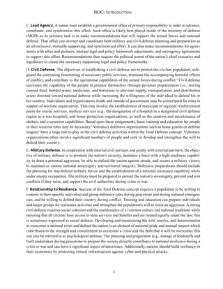 3
ROC: Introduction
C. Lead Agency. A nation must establish a governmental office of primary responsibility in order to advance,
coordinate, and synchronize this effort. Such office is likely best placed inside of the ministry of defense
(MOD) as its primary task is to make recommendations that will support the armed forces and national
defense. That office can oversee and coordinate both military and civil defense planning and preparation as
an all-inclusive, mutually supporting, and synchronized effort. It can also make recommendations for agree-
ments with allies and partners, internal legal and policy framework adjustments, and interagency agreements
to support this effort. Recommendations then require the political assent of the nation’s chief executive and
legislature to create the necessary supporting legal and policy frameworks.
D. Civil Defense. The objectives of establishing a civil defense are to protect the civilian population, safe-
guard the continuing functioning of necessary public services, attenuate the accompanying harmful effects
of conflict, and contribute to the operational capabilities of the armed forces during conflict.5
Civil defense
increases the capability of the people to prepare themselves through personal preparedness (i.e., storing
canned food, bottled water, medicines, and batteries) to alleviate supply, transportation, and distribution
assets directed toward national defense while increasing the willingness of the individual to defend his or
her country. Individuals and organizations inside and outside of government may be conscripted for roles in
support of wartime organization. This may involve the establishment of municipal or regional reinforcement
pools for rescue services, medical services (e.g., the designation of a hospital in a designated civil defense
region as a war hospital), and home protection organizations, as well as the creation and maintenance of
shelters and evacuation capabilities. Based upon these assignments, basic training and education for people
in their wartime roles may be necessary.6
Voluntary defensive organizations such as home guards or defense
leagues7
have a large role to play in the civil defense activities within the Total Defense concept. Voluntary
organizations often involve significant numbers of people and seek to develop and strengthen the will to
defend their country.
E. Military Defense. In cooperation with internal civil partners and jointly with external partners, the objec-
tive of military defense is to promote the nation’s security, maintain a force with a high-readiness capabil-
ity to deter a potential aggressor, be able to defend the nation against attack, and secure a military victory
to maintain or restore national sovereignty and territorial integrity. Defensive preparations should include
the planning for stay-behind military forces and the establishment of a national resistance capability while
under enemy occupation. The military must be prepared to protect the nation’s sovereignty, prevent and win
conflicts if they arise, and support the civil authorities during crisis or war.
F. Relationship to Resilience. Success of the Total Defense concept requires a population to be willing to
commit to their specific individual and group defensive roles during peacetime and during national emergen-
cies, and be willing to defend their country during conflict. Training and education can prepare individuals
and larger groups for resistance activities and strengthen the population’s will to resist an aggressor. A strong
civil defense requires social cohesion and the maintenance of a common culture and national traditions while
ensuring that all citizens have access to state services and benefits and are treated equally under the law; this
is sometimes expressed as social defense. Developing and maintaining the will, resolve, and determination
to overcome a national crisis and defend the nation is an element of national pride and mutual respect which
contributes to the strength and commitment to overcome a crisis and the faith that it will be overcome; this
can also be referred to as psychological defense. The planning and preparation (e.g., storage of foodstuffs and
fuel) undertaken during peacetime to prepare the society directly contributes to national resilience during a
crisis or war and can form a significant aspect of deterrence. Additionally, nations should build resiliency in
their economies by protecting critical infrastructure against cyber and physical attacks.
 
