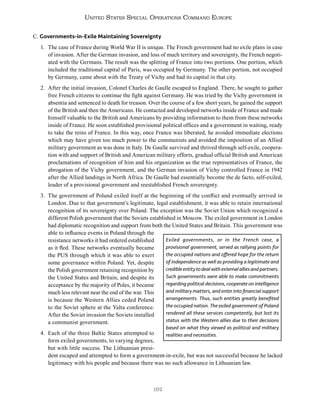 192
United States Special Operations Command Europe
C. Governments-in-Exile Maintaining Sovereignty
1. The case of France during World War II is unique. The French government had no exile plans in case
of invasion. After the German invasion, and loss of much territory and sovereignty, the French negoti-
ated with the Germans. The result was the splitting of France into two portions. One portion, which
included the traditional capital of Paris, was occupied by Germany. The other portion, not occupied
by Germany, came about with the Treaty of Vichy and had its capital in that city.
2. After the initial invasion, Colonel Charles de Gaulle escaped to England. There, he sought to gather
free French citizens to continue the fight against Germany. He was tried by the Vichy government in
absentia and sentenced to death for treason. Over the course of a few short years, he gained the support
of the British and then the Americans. He contacted and developed networks inside of France and made
himself valuable to the British and Americans by providing information to them from these networks
inside of France. He soon established provisional political offices and a government in waiting, ready
to take the reins of France. In this way, once France was liberated, he avoided immediate elections
which may have given too much power to the communists and avoided the imposition of an Allied
military government as was done in Italy. De Gaulle survived and thrived through self-exile, coopera-
tion with and support of British and American military efforts, gradual official British and American
proclamations of recognition of him and his organization as the true representatives of France, the
abrogation of the Vichy government, and the German invasion of Vichy controlled France in 1942
after the Allied landings in North Africa. De Gaulle had essentially become the de facto, self-exiled,
leader of a provisional government and reestablished French sovereignty.
3. The government of Poland exiled itself at the beginning of the conflict and eventually arrived in
London. Due to that government’s legitimate, legal establishment, it was able to retain international
recognition of its sovereignty over Poland. The exception was the Soviet Union which recognized a
different Polish government that the Soviets established in Moscow. The exiled government in London
had diplomatic recognition and support from both the United States and Britain. This government was
able to influence events in Poland through the
resistance networks it had ordered established
as it fled. These networks eventually became
the PUS through which it was able to exert
some governance within Poland. Yet, despite
the Polish government retaining recognition by
the United States and Britain, and despite its
acceptance by the majority of Poles, it became
much less relevant near the end of the war. This
is because the Western Allies ceded Poland
to the Soviet sphere at the Yalta conference.
After the Soviet invasion the Soviets installed
a communist government.
4. Each of the three Baltic States attempted to
form exiled governments, to varying degrees,
but with little success. The Lithuanian presi-
dent escaped and attempted to form a government-in-exile, but was not successful because he lacked
legitimacy with his people and because there was no such allowance in Lithuanian law.
Exiled governments, or in the French case, a
provisional government, served as rallying points for
the occupied nations and offered hope for the return
of independence as well as providing a legitimate and
credibleentitytodealwithexternalalliesandpartners.
Such governments were able to make commitments
regarding political decisions, cooperate on intelligence
and military matters, and enter into financial support
arrangements. Thus, such entities greatly benefited
the occupied nation. The exiled government of Poland
rendered all these services competently, but lost its
status with the Western allies due to their decisions
based on what they viewed as political and military
realities and necessities.
 