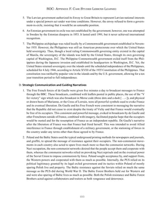 193
ROC: Appendix F. Case Studies Lessons Learned
5. The Latvian government authorized its Envoy to Great Britain to represent Latvian national interests
under a special powers act under war-time conditions. However, the envoy refused to form a govern-
ment-in-exile, insisting that it would be an untenable position.
6. An Estonian government-in-exile was not established by the government; however, one was attempted
in Sweden by the Estonian diaspora in 1953. It lasted until 1991, but it never achieved international
recognition.
7. The Philippine archipelago was ruled locally by a Commonwealth government established in Novem-
ber 1935. However, the Philippines was still an American protectorate over which the United States
held sovereignty. Thus, though a local ruling Commonwealth governing entity existed in the capital
of Manila, the sovereignty of the islands was held by the United States, through its own governing
capital of Washington, D.C. The Philippine Commonwealth government exiled itself from the Phil-
ippines during the Japanese invasion and established its headquarters in Washington, D.C. Yet, the
United States retained sovereignty over the islands until the scheduled independence of the Philippines,
scheduled for 4 July 1946, according to Article XVIII of the 1935 Constitution of the Philippines. That
constitution was ratified by popular vote in the islands and by the U.S. government, allowing for a ten
year transition period to full independence.
D. Strategic Communication and Guiding Narratives
1. The Free French forces of de Gaulle were given five minutes a day to broadcast messages to France
through the BBC. These broadcasts, combined with leaflets pasted in public places, the use of the “V
for victory” sign which was also broadcast in Morse code (three dots and a dash [ …- ]), and physical
or drawn busts of Marianne, or the Cross of Lorrain, were all powerful symbols used to evoke France
and its eventual liberation. De Gaulle and his Free French were consistent in messaging the narrative
that the Republic did not cease to exist despite the treaty of Vichy and that France would eventually
be free of its occupiers. This consistent and powerful message, evoked in broadcasts by de Gaulle and
other Frenchmen outside of France, combined with imagery, facilitated popular hope that the occupiers
would be ousted and for the resumption of France as an independent republic. De Gaulle’s narrative
after the liberation of France was that France had freed herself. This was intended to avoid Allied
interference in France through establishment of a military government, or the stationing of forces in
the country under any terms other than those agreed to by France.
2. Poland and the Baltic States used the typical underground printing methods for newspapers and journals,
and graffiti, to spread the message of resistance against their occupiers. The non-communist move-
ments in each country also acted to spare lives much more so than the communist networks. During
Nazi occupation, the non-communist networks desired that the people accept them and cooperate with
them, whereas the communist networks relied on provoking Nazi reprisals and on the eventual power
of the Soviet Union to impose communism by force. Poland sought acceptance by, and support from,
the Western powers and cooperated with them as much as possible. Internally, the PUS relied on its
political legitimacy granted by its legal exiled government and its tactics within Poland of mostly
sparing Polish live and property. The Baltic resistance against the Soviets relied on much the same
message as the PUS did during World War II. The Baltic Forest Brothers held out for Western aid
and were also sparing of Baltic lives as much as possible. Both the Polish resistance and Baltic Forest
Brothers acted against collaborators and traitors as both vengeance and deterrence.
 