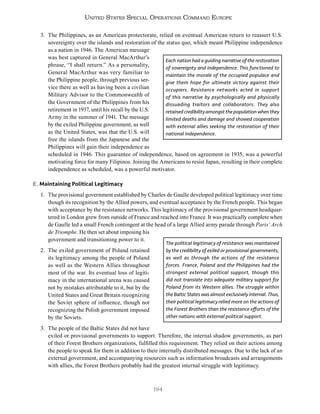 194
United States Special Operations Command Europe
3. The Philippines, as an American protectorate, relied on eventual American return to reassert U.S.
sovereignty over the islands and restoration of the status quo, which meant Philippine independence
as a nation in 1946. The American message
was best captured in General MacArthur’s
phrase, “I shall return.” As a personality,
General MacArthur was very familiar to
the Philippine people, through previous ser-
vice there as well as having been a civilian
Military Advisor to the Commonwealth of
the Government of the Philippines from his
retirement in 1937, until his recall by the U.S.
Army in the summer of 1941. The message
by the exiled Philippine government, as well
as the United States, was that the U.S. will
free the islands from the Japanese and the
Philippines will gain their independence as
scheduled in 1946. This guarantee of independence, based on agreement in 1935, was a powerful
motivating force for many Filipinos. Joining the Americans to resist Japan, resulting in their complete
independence as scheduled, was a powerful motivator.
E. Maintaining Political Legitimacy
1. The provisional government established by Charles de Gaulle developed political legitimacy over time
though its recognition by the Allied powers, and eventual acceptance by the French people. This began
with acceptance by the resistance networks. This legitimacy of the provisional government headquar-
tered in London grew from outside of France and reached into France. It was practically complete when
de Gaulle led a small French contingent at the head of a large Allied army parade through Paris’ Arch
de Triomphe. He then set about imposing his
government and transitioning power to it.
2. The exiled government of Poland retained
its legitimacy among the people of Poland
as well as the Western Allies throughout
most of the war. Its eventual loss of legiti-
macy in the international arena was caused
not by mistakes attributable to it, but by the
United States and Great Britain recognizing
the Soviet sphere of influence, though not
recognizing the Polish government imposed
by the Soviets.
3. The people of the Baltic States did not have
exiled or provisional governments to support. Therefore, the internal shadow governments, as part
of their Forest Brothers organizations, fulfilled this requirement. They relied on their actions among
the people to speak for them in addition to their internally distributed messages. Due to the lack of an
external government, and accompanying resources such as information broadcasts and arrangements
with allies, the Forest Brothers probably had the greatest internal struggle with legitimacy.
Each nation had a guiding narrative of the restoration
of sovereignty and independence. This functioned to
maintain the morale of the occupied populace and
give them hope for ultimate victory against their
occupiers. Resistance networks acted in support
of this narrative by psychologically and physically
dissuading traitors and collaborators. They also
retained credibility amongst the population when they
limited deaths and damage and showed cooperation
with external allies seeking the restoration of their
national independence.
The political legitimacy of resistance was maintained
by the credibility of exiled or provisional governments,
as well as through the actions of the resistance
forces. France, Poland and the Philippines had the
strongest external political support, though this
did not translate into adequate military support for
Poland from its Western allies. The struggle within
the Baltic States was almost exclusively internal. Thus,
their political legitimacy relied more on the actions of
the Forest Brothers than the resistance efforts of the
other nations with external political support.
 
