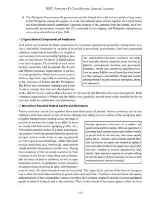 195
ROC: Appendix F. Case Studies Lessons Learned
4. The Philippine Commonwealth government and the United States did not lose political legitimacy
in the Philippines among the people, or in the international arena (which together the United States
and Great Britain mostly controlled). Upon the ejection of the Japanese from the islands, the Com-
monwealth government returned, the U.S. continued its sovereignty, and Philippine independence
occurred as scheduled on 4 July 1946.
F. Organizational Components of Resistance
Each nation surveyed had the basic components of a resistance organization (guerrillas, underground, aux-
iliary, and public component in the form of an exiled or provisional government). Each non-communist
resistance organization basically also sought to
spare as many lives and as much property as pos-
sible, as they foresaw the return of independence
from their occupiers. The networks of each nation
became reasonably well developed. The French
and Filipino resistance organizations in particu-
lar were guided by Allied militaries to achieve
military objectives, especially immediately prior
to the invasions of France and the Philippines.
The Polish non-communist resistance and Forest
Brothers, though they had well developed net-
works, did not receive such guidance because no invasion by the Western allies was contemplated. Each
resistance organization in Poland and the Baltics was gradually ground down under unrelenting Soviet
coercion, aided by collaborators and communists.
G. Nonviolent Peaceful Protest and Passive Resistance
Passive resistance can be distinguished from nonviolent peaceful protest. Passive resistance can be sur-
reptitious work slow-downs or acts of minor sabotage (not sitting next to a soldier of the occupying army
on public transportation, mixing stones into bags of
potatoes to increase the weight in an effort to seem
to comply with food quotas, spraying graffiti, etc.).
Nonviolent peaceful protest is a more encompass-
ing category involving open protestation against the
occupier, such as work strikes or carrying placards
in front of government buildings. Unlike individual
passive nonviolent acts, nonviolent, open protest
clearly identifies the protester and the issue. During
the occupation of the reviewed countries by Nazi
Germany or the Soviet Union, there were innumer-
able instances of passive resistance as well as open
nonviolent protests. In particular, several instances
of such resistance occurring as open, nonviolent pro-
tests in France. Yet, these instances were not successful. The typical early reaction of the German occupiers
was to allow the local authorities time to put an end to such activities. If such activities continued into weeks,
and particularly if they affected the German war effort, the Germans stepped in directly to arrest and deport
people in order to bring an end to the activities. Thus, in the context of resistance against either the Nazi
The independence-focused resistance networks
each basically became organized along the lines of
fighters, underground, auxiliary, and governance
functions. People who wanted to somehow resist
their occupiers fulfilled one of these functions based
on their willingness and abilities. People also moved
amongst these functions based on willingness, ability
and experience.
Passive resistance occurred as a matter of
opportunity and risk analysis. When an opportunity
presented itself to cheat the occupier of labor, money
or goods and the risk was low, then many people
often did so. However, open protests against Nazi
and communist occupiers was treated as defiance
and eventually resulted in the application of forceful
coercion resulting in arrests, deportations and
deaths. Open resistance against an occupier willing
to use the degree of force necessary to coerce and
maintain control was not successful.
 