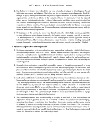 197
ROC: Appendix F. Case Studies Lessons Learned
2. Stay-behind or resistance networks of this era were originally developed to defend against Soviet
infiltration, subversion, and sabotage. The Italian and Norwegian cases are good examples. The U.S.,
through its policy and legal frameworks designed to support the efforts of military and intelligence
organizations, assisted those efforts. In the examples of those two nations, however, the focus of
efforts was not limited to planning for a crisis period preceding and following an actual invasion, but
also included attempts to prevent communist infiltration. Problems arose because many communists
were citizens of those countries. This meant that anti-communist efforts by stay-behind or resistance
forces, actually became ill-trained and ill-equipped counterespionage or counter subversion, with the
attendant political and legal problems.
3. Of three cases in this sample, the Swiss were the only ones who established a resistance capability
focused solely on an actual physical invasion by the Soviets, whether temporary, partial, or complete.
The Swiss objective was to harden the resilience of their society against outside aggression through a
holistic Total Defense. The Swiss model maintained a clear focus on a potential invading enemy, and
avoided the negative political ramifications that occurred in other countries, such as Italy (Gladio).
B. Resistance Organization and Preparation
1. Resistance organizations in the sampled nations were organized variously under established military or
intelligence organizations. The Swiss created a Special Service under military auspices and, uniquely
among the sampled nations, expanded their inchoate resistance organization to encompass civilian
institutions and organizations. They intentionally picked resistance leaders who had no military con-
nections to lead the organization during occupation, in order to better prevent their discovery by the
occupying power.
2. Generally, the organizations were not fully manned for reasons of financial expense, as well as to not
reveal members. Thus, nations generally conducted some pre-vetting of prospective individuals, and
planned further recruitment only when finally necessary to resist against an occupier. Nations did create
caches for weapons, ammunition, communications devices, and other material, but some learned only
gradually that such activity required legal and policy framework authority.
3. Each nation established specific functions based skeletal networks focused on activities such as intel-
ligence gathering, sabotage, propaganda or IO, and movement of persons for reasons such as escape.
They also engaged in site surveys for planned sabotage of facilities and equipment useful to the
invader. The Swiss, in particular, even prepared tunnels and bridges for collapse in case they were
threatened with invasion. The Swiss not only focused on specific networks, but also on preparing most
of the population to engage in some form of resistance, creating deep and thorough opposition to the
invaders as part of their Total Defense concept. The Swiss model publicized these efforts to engage
in dissuasive messaging against potential aggression.
4. Since these organizations were never tested by an occupier, it is difficult to draw insights based on
experience. However, positive lessons can be learned. The Swiss model of dissuasive messaging,
separating the resistance organization from the military for security purposes, and preparing targets
for sabotage to prevent their use by the enemy can provide guidance for resistance. The cadre nature
of the organizations is also important for security and resource preservation. Involving the whole-of-
society to increase the depth and breadth of potential resistance is a Total Defense concept advocated
within this document for nations that lack strategic depth.
 